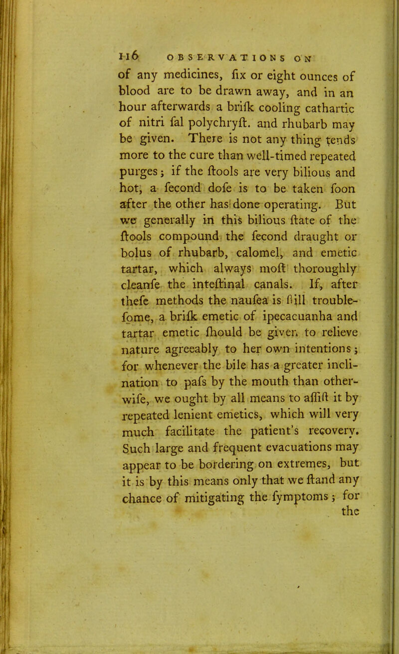 of any medicines, fix or eight ounces of blood are to be drawn away, and in an hour afterwards a brifk cooling cathartic of nitri fal polychryfl. and rhubarb may be given. There is not any thing tends more to the cure than well-timed repeated purges; if the ftools are very bilious and hot, a fecond dofe is to be taken foon after the other has; done operating. But we generally in this bilious ftate of the ftools compound the fecond draught or bolus of rhubarb, calomel, and emetic tartar, which always moft thoroughly cleanfe the inteftinai canals. If, after thefe methods the naufea is Hill trouble- fome, a brifk emetic of ipecacuanha and tartar emetic fhould be given to relieve nature agreeably to her own intentions; for whenever the bile has a greater incli- nation to pafs by the mouth than other- wife, we ought by all means to aflift it by repeated lenient emetics, which will very much facilitate the patient's recovery. Such large and frequent evacuations may appear to be bordering on extremes, but it is by this means only that we fland any chance of mitigating the fymptoms ; for