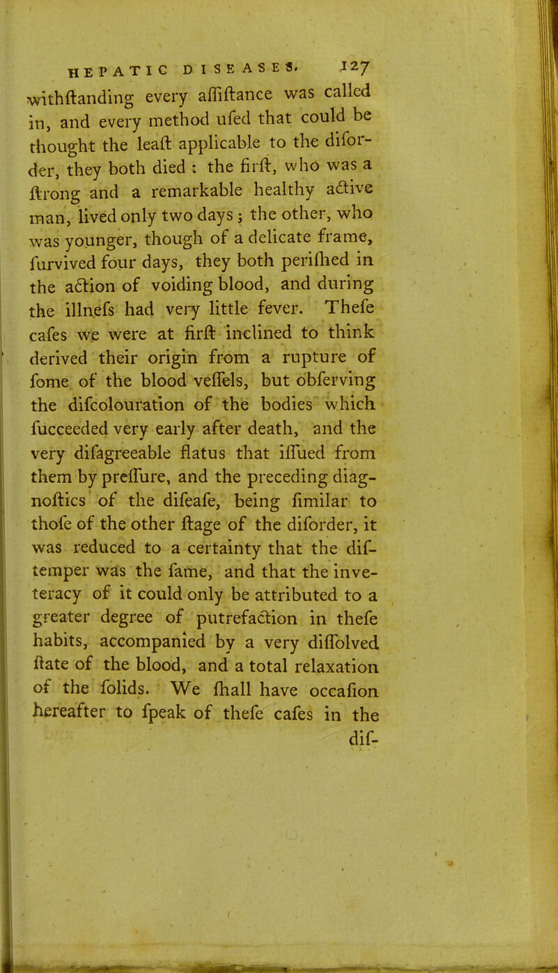 withstanding every afliftance was called in, and every method ufed that could be thought the leaft applicable to the difor- der, they both died : the firft, who was a ftrong and a remarkable healthy active man, lived only two days; the other, who was younger, though of a delicate frame, lurvived four days, they both perifhed in the action of voiding blood, and during the illnefs had very little fever. Thefe cafes we were at firft inclined to think derived their origin from a rupture of fome of the blood veflels, but obferving the difcolouration of the bodies which, fucceeded very early after death, and the very difagreeable flatus that iflued from them by preffure, and the preceding diag- nostics of the difeafe, being fimilar to thofe of the other ftage of the diforder, it was reduced to a certainty that the dif- temper was the fame, and that the inve- teracy of it could only be attributed to a greater degree of putrefaction in thefe habits, accompanied by a very diflblved ftate of the blood, and a total relaxation of the folids. We mail have occafion hereafter to fpeak of thefe cafes in the dif-