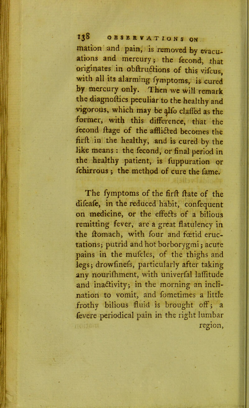 mation and pain, is removed by evacu- ations and mercury; the fecond, that originates in obftru&ions of this vifcus, with all its alarming fymptoms, is cured by mercury only. Then we will remark the diagnoftics peculiar to the healthy and vigorous, which may be a^fo clafled as the former, with this difference, that the fecond ftage of the afflicted becomes the firft in the healthy, and is cured by the like means: the fecond, or final period in the healthy patient, is fuppuration or fchirrous; the method of cure the fame. The fymptoms of the firft ftate of the difeafe, in the reduced habit, confequent on medicine, or the effects of a bilious remitting fever, are a great flatulency in the ftomach, with four and foetid eruc- tations; putrid andhotborborygmij acute pains in the mufcles, of the thighs and legs; drowfinefs, particularly after taking any nourifhment, with univerfal laflitude and inactivity; in the morning an incli- nation to vomit, and fometimes a little frothy bilious fluid is brought off; a fevere periodical pain in the right lumbar region,