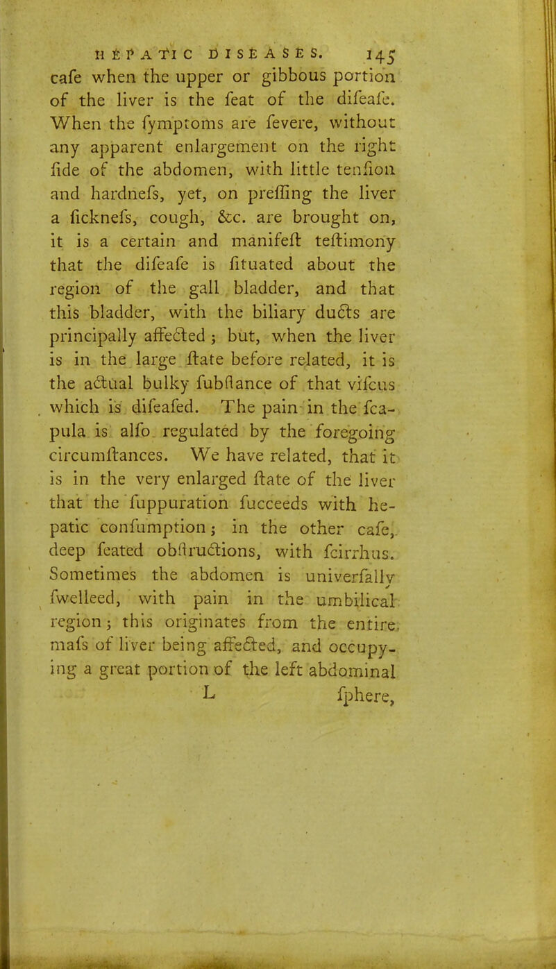 cafe when the upper or gibbous portion of the liver is the feat of the difeafe. When the fymptoms are fevere, without any apparent enlargement on the right fide of the abdomen, with little tenfion and hardnefs, yet, on preffing the liver a ficknefs, cough, &c. are brought on, it is a certain and manifefr. teftimony that the difeafe is fituated about the region of the gall bladder, and that this bladder, with the biliary duels are principally affected ; but, when the liver is in the large frate before related, it is the actual bulky fubflance of that vifcus which is difeafed. The pain in the fca- pula is alfo regulated by the foregoing circumftances. We have related, that it is in the very enlarged ftate of the liver that the fuppuration fucceeds with he- patic confumption; in the other cafe,, deep feated obflructions, with fcirrhus. Sometimes the abdomen is univerfallv fwelleed, with pain in the umbilical region 3 this originates from the entire, mafs of liver being affected, and occupy- ing a great portion of the left abdominal L fphere,