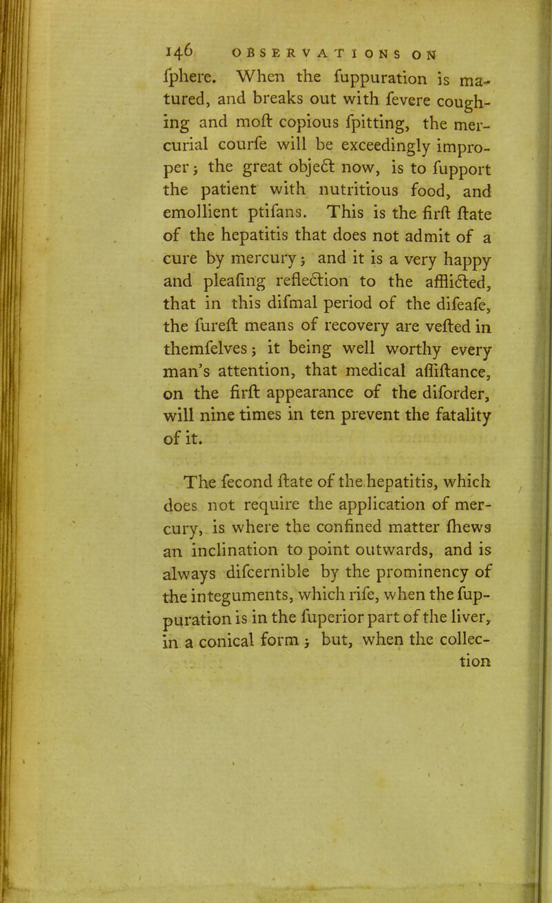 fphere. When the fuppuration is ma- tured, and breaks out with fevere cough- ing and moft copious fpitting, the mer- curial courfe will be exceedingly impro- per j the great objecl: now, is to fupport the patient with nutritious food, and emollient ptifans. This is the firft ftate of the hepatitis that does not admit of a cure by mercury; and it is a very happy and pleafmg reflection to the afflicied, that in this difmal period of the difeafe, the fureft means of recovery are vefted in themfelves; it being well worthy every man's attention, that medical affiftance, on the firft appearance of the diforder, will nine times in ten prevent the fatality of it. The fecond ftate of the hepatitis, which does not require the application of mer- cury, is where the confined matter fhews- an inclination to point outwards, and is always difcernible by the prominency of the integuments, which rife, when the fup- puration is in the fuperior part of the liver, in a conical form but, when the collec- tion