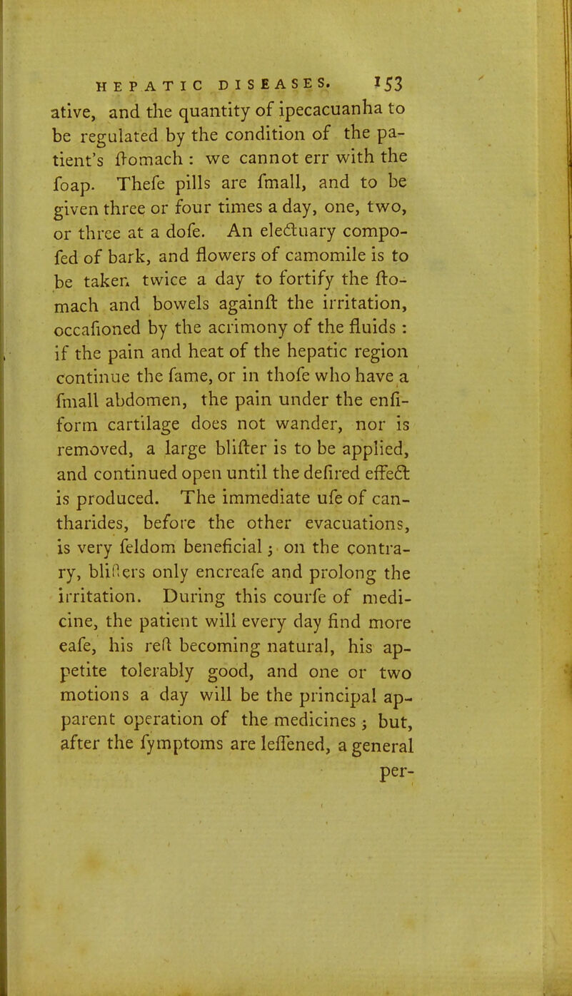 ative, and the quantity of ipecacuanha to be regulated by the condition of the pa- tient's lromach : we cannot err with the foap. Thefe pills are fmall, and to be given three or four times a day, one, two, or three at a dofe. An electuary compo- fed of bark, and flowers of camomile is to be taken twice a day to fortify the fto- mach and bowels againfr. the irritation, occafioned by the acrimony of the fluids : if the pain and heat of the hepatic region continue the fame, or in thofe who have a fmall abdomen, the pain under the enfi- form cartilage does not wander, nor is removed, a large blifter is to be applied, and continued open until the defired effect is produced. The immediate ufe of can- tharides, before the other evacuations, is very feldom beneficial j on the contra- ry, blifiers only encreafe and prolong the irritation. During this courfe of medi- cine, the patient will every day find more eafe, his red becoming natural, his ap- petite tolerably good, and one or two motions a day will be the principal ap- parent operation of the medicines; but, after the fymptoms are lefTened, a general per-