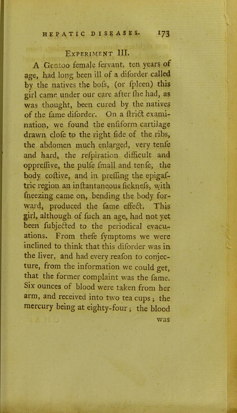 Experiment III. A Gentoo female fervant, ten years of age, had long been ill of a diforder called by the natives the bofs, (or fpleen) this girl came under our care after die had, as was thought, been cured by the natives of the fame diforder. On a ftrict exami- nation, we found the enfiform cartilage drawn clofe to the right fide of the ribs, the abdomen much enlarged, very tenfe and hard, the refpiration difficult and oppreffive, the pulfe fmall and tenfe, the body coftive, and in prefling the epigaf- tric region an inftantaneous ficknefs, with fneezing came on, bending the body for- ward, produced the fame effect. This girl, although of fuch an age, had not yet been fubjecled to the periodical evacu- ations. From thefe fymptoms we were inclined to think that this diforder was in the liver, and had every reafon to conjec- ture, from the information we could get, that the former complaint was the fame. Six ounces of blood were taken from her arm, and received into two tea cups j the mercury being at eighty-four 5 the blood was