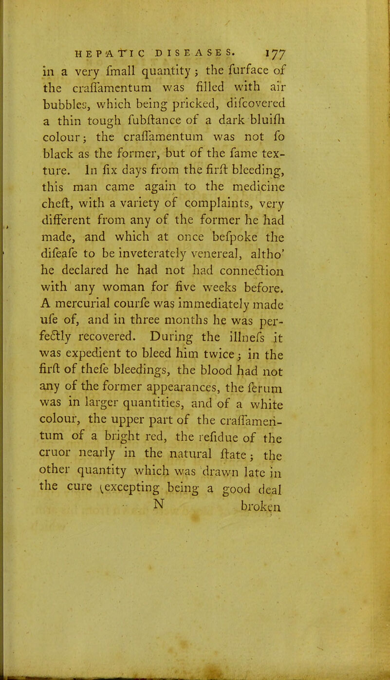 in a very fmall quantity; the furface of the craflamentum was filled with air bubbles', which being pricked, difcovered a thin tough fubflance of a dark bluifh colour; the crafTamentum was not fo black as the former, but of the fame tex- ture. In fix days from the firft bleeding, this man came again to the medicine chert, with a variety of complaints, very different from any of the former he had made, and which at once befpoke the difeafe to be inveterately venereal, altho' he declared he had not had connection with any woman for five weeks before. A mercurial courfe was immediately made ufe of, and in three months he was per- fectly recovered. During the illnefs it was expedient to bleed him twice 3 in the firfb of thefe bleedings, the blood had not any of the former appearances, the ferum was in larger quantities, and of a white colour, the upper part of the craffameri- tum of a bright red, the refidue of the cruor nearly in the natural ftate j the other quantity which was drawn late in the cure ^excepting being a good deal N broken