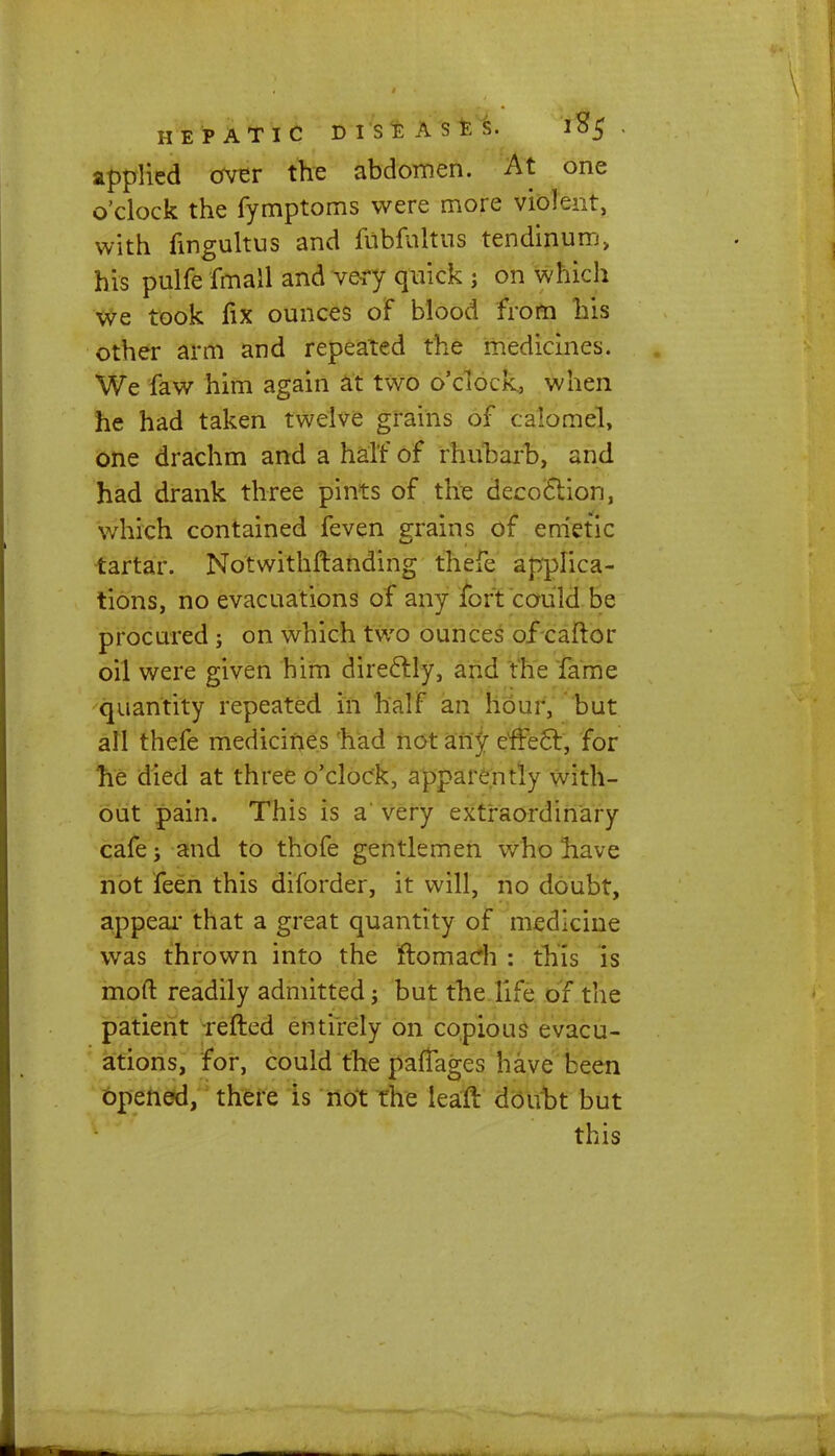 applied over the abdomen. At one o'clock the fymptoms were more violent, with fmgultus and fnbfnltus tendinum, his pulfe fmall and very quick j on which we took fix ounces of blood from his other arm and repeated the medicines. We faw him again at two o'clock., when he had taken twelve grains of calomel, one drachm and a half of rhubarb, and had drank three pints of the decoction, which contained feven grains of emetic tartar. Notwithftanding thefe applica- tions, no evacuations of any fort could be procured ; on which two ounces of caftor oil were given him directly, and the fame quantity repeated in half an hour, but all thefe medicines had not any effect, for he died at three o'clock, apparently with- out pain. This is a' very extraordinary cafe; and to thofe gentlemen who liave not feen this diforder, it will, no doubt, appear that a great quantity of medicine was thrown into the rtomacrh : this is mod readily admitted; but the life of the patient refted entirely on copious evacu- ations, for, could the partages have been opened, there is not the lean: doubt but this