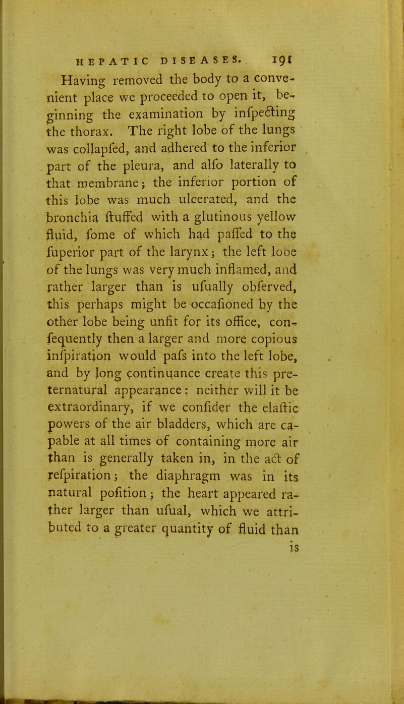 Having removed the body to a conve- nient place we proceeded to open it, be- ginning the examination by infpe&ing the thorax. The right lobe of the lungs was colfapfed, and adhered to the inferior part of the pleura, and alfo laterally to that membranej the inferior portion of this lobe was much ulcerated, and the bronchia fluffed with a glutinous yellow fluid, fome of which had pafled to the fuperior part of the larynx; the left looe of the lungs was very much inflamed, and rather larger than is ufually obferved, this perhaps might be occafioned by the other lobe being unfit for its office, con- fequently then a larger and more copious inspiration would pafs into the left lobe, and by Jong continuance create this pre- ternatural appearance : neither will it be extraordinary, if we confider the elaftic powers of the air bladders, which are ca- pable at all times of containing more air than is generally taken in, in the act of refpiration; the diaphragm was in its natural pofition; the heart appeared ra- ther larger than ufual, which we attri- buted to a greater quantity of fluid than is
