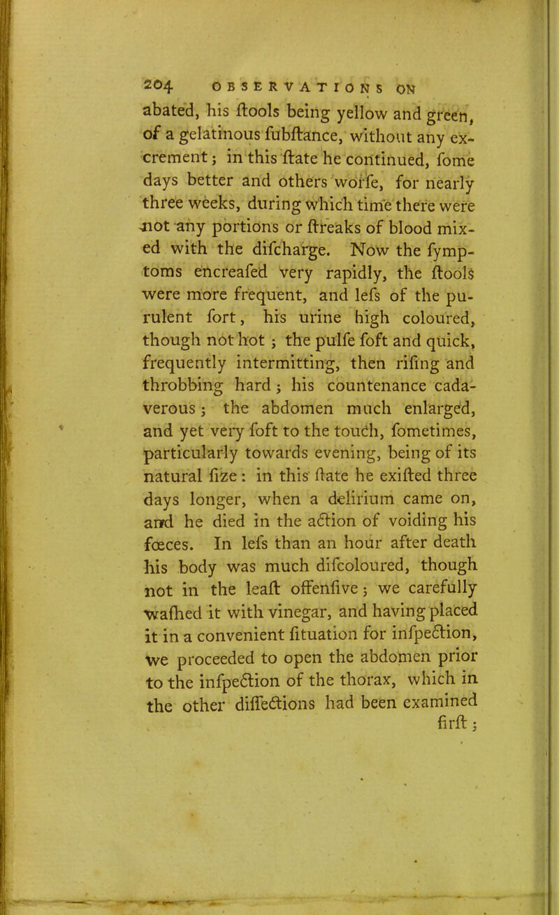 abated, his ftools being yellow and green, of a gelatinous fubftance, without any ex- crement ; in this ftate he continued, fome days better and others worfe, for nearly three weeks, during which time there were jiot any portions or ftreaks of blood mix- ed with the difcharge. Now the fymp- toms encreafed very rapidly, the ftools were more frequent, and lefs of the pu- rulent fort, his urine high coloured, though not hot ; the pulfe foft and quick, frequently intermitting, then rifing and throbbing hard; his countenance cada- verous 5 the abdomen much enlarged, and yet very foft to the touch, fometimes, particularly towards evening, being of its natural fize: in this ftate he exifted three days longer, when a delirium came on, arfd he died in the action of voiding his fceces. In lefs than an hour after death his body was much difcoloured, though not in the leafl offenfive ; we carefully warned it with vinegar, and having placed it in a convenient fituation for infpeclion, we proceeded to open the abdomen prior to the infpection of the thorax, which in the other difTe&ions had been examined firft;