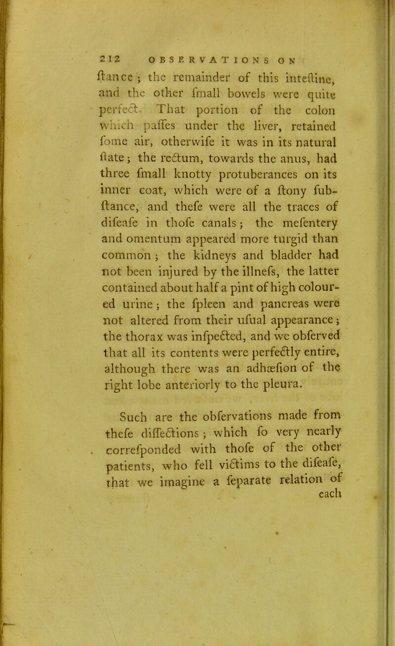 fiance ; the remainder of this inteftine, and the other fmall bowels were quite perfect. That portion of the colon which pafTes under the liver, retained fome air, otherwife it was in its natural ftate; the rectum, towards the anus, had three fmall knotty protuberances on its inner coat, which were of a ftony fub- irance, and thefe were all the traces of difeafe in thofe canals j the mefentery and omentum appeared more turgid than common ; the kidneys and bladder had not been injured by the illnefs, the latter contained about half a pint of high colour- ed urine; the fpleen and pancreas were not altered from their ufual appearance ; the thorax was infpected, and we obferved that all its contents were perfectly entire, although there was an adhsefion of the right lobe anteriorly to the pleura. Such are the obfervations made from thefe diffeaions ; which fo very nearly correfponded with thofe of the other patients, who fell viaims to the difeafe, that we imagine a feparate relation of