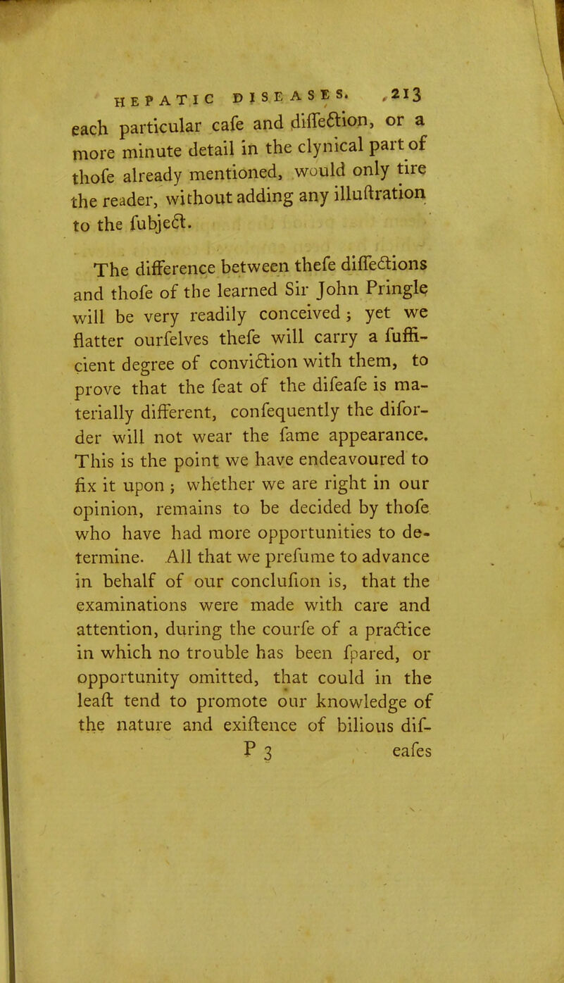 each particular cafe and diffeftion, or a more minute detail in the clynical part of thofe already mentioned, would only tire the reader, without adding any illuftration to the fubjec~t. The difference between thefe diffe&ions and thofe of the learned Sir John Pringlq will be very readily conceived; yet we natter ourfelves thefe will carry a fuffi- cient degree of conviction with them, to prove that the feat of the difeafe is ma- terially different, confequently the difor- der will not wear the fame appearance. This is the point we have endeavoured to fix it upon j whether we are right in our opinion, remains to be decided by thofe who have had more opportunities to de- termine. All that we prefume to advance in behalf of our conclufion is, that the examinations were made with care and attention, during the courfe of a practice in which no trouble has been fpared, or opportunity omitted, that could in the leaft tend to promote our knowledge of the nature and exiftence of bilious dif- P 3 eafes