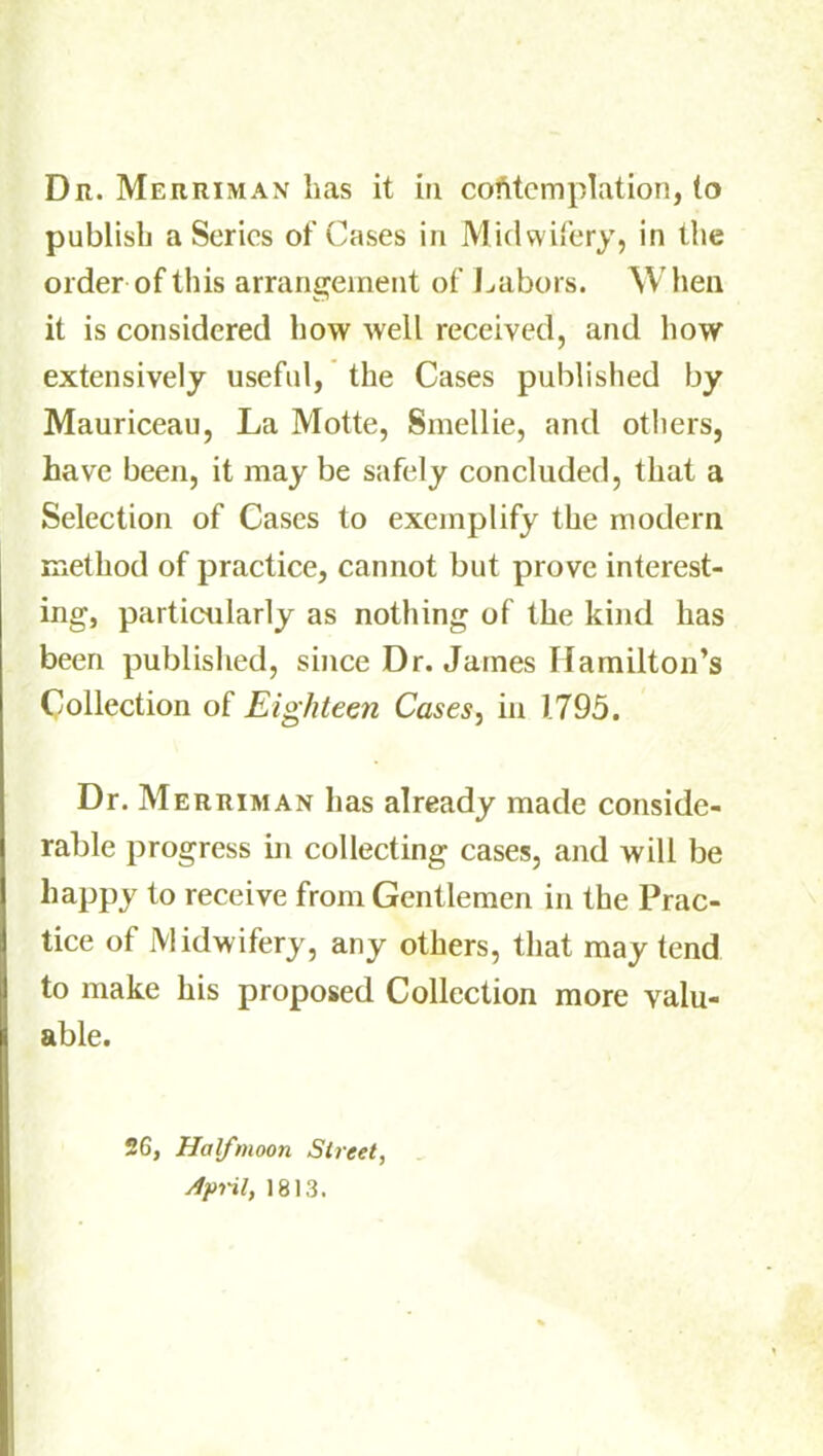 publish a Series of Cases in Midwifery, in the order of this arrangement of Labors. When it is considered how well received, and how extensively useful, the Cases published by Mauriceau, La Motte, Smellie, and others, have been, it may be safely concluded, that a Selection of Cases to exemplify the modern method of practice, cannot but prove interest- ing, particularly as nothing of the kind has been published, since Dr. James Hamilton’s Collection of Eighteen Cases, in 1795. Dr. Merriman has already made conside- rable progress in collecting cases, and will be happy to receive from Gentlemen in the Prac- tice of Midwifery, any others, that may tend to make his proposed Collection more valu- able. 26, Halfmoon Street, April, 1813.