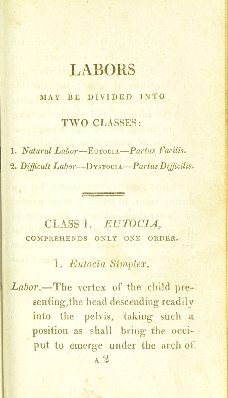 LABORS MAY BE DIVIDED INTO TWO CLASSES: 1. Natural Labor—Eutocia—Partus Facilis. 2. Difficult Labor—Dystocia—PartusDifficilis. CLASS 1. EUTOCIA, COMPREHENDS ONLY ONE ORDER. ' . • • \ - 1. Eutocia Simplex. Labor.—The vertex of the child pre- sentingAhe head descending readily into the pelvis, taking such a position as shall bring the occi- put to emerge under the arch of.