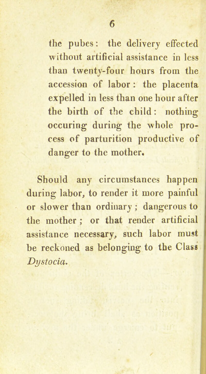 the pubes: the delivery effected without artificial assistance in less than twenty-four hours from the accession of labor : the placenta expelled in less than one hour after the birth of the child: nothing occuring during the whole pro- cess of parturition productive of danger to the mother. Should any circumstances happen during labor, to render it more painful or slower than ordinary ; dangerous to the mother ; or that render artificial assistance necessary, such labor must be reckoned as belonging to the Class Dystocia.