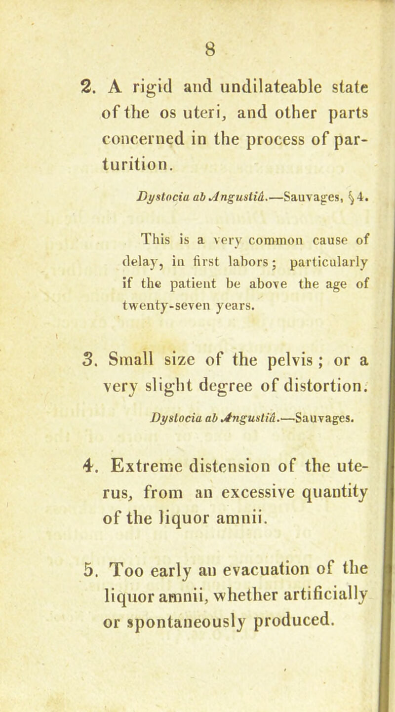 2. A rigid and undilateable slate of the os uteri, and other parts concerned in the process of par- turition. Dystocia ab dngustid.—Sauvages, ^4. This is a very common cause of delay, in first labors; particularly if the patient be above the age of twenty-seven years. 3. Small size of the pelvis ; or a very slight degree of distortion. Dystocia ab jfngustid.—Sauvages. 4. Extreme distension of the ute- rus, from an excessive quantity of the liquor amnii. 5. Too early an evacuation of the liquor amnii, whether artificially or spontaneously produced.