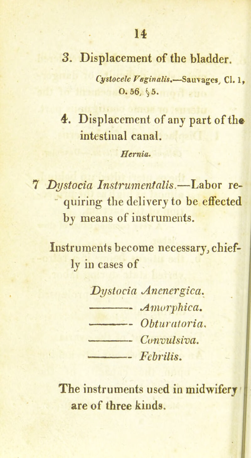 3. Displacement of the bladder. Cystocelc Vaginalis.—Sairvages, Cl. 1, O. 56, ^ 5. 4. Displacement of any part of the intestinal canal. Hernia. 7 Dystocia Instrument alls.—Labor re- quiring the delivery to be effected by means of instruments. Instruments become necessary, chief- lyin cases of Dystocia Anenergica. Amorphic a. Obturatoria. Convulsiva. • Febrilis. The instruments used in midwifery are of three kinds.