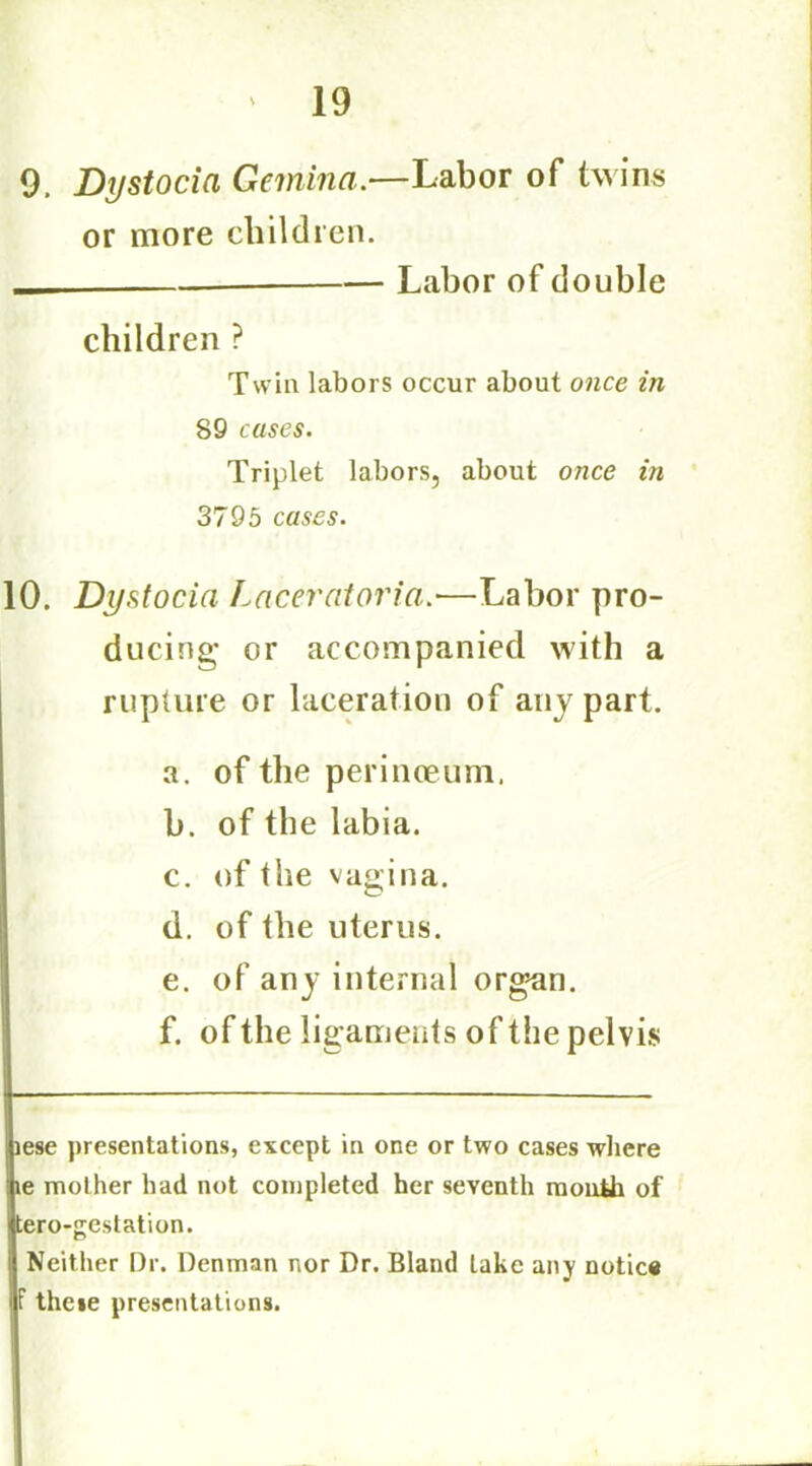 9. Dystocia Gemina.—Labor of twins or more children. — Labor of double children ? Twin labors occur about once in 89 cases. Triplet labors, about once in 3795 cases. 10. Dystocia Laceratoria.—Labor pro- ducing or accompanied with a rupture or laceration of any part. a. of the perinoeum. b. of the labia. c. of the vagina. d. of the uterus. e. of any internal organ. f. of the ligaments of the pelvis iese presentations, except in one or two cases where le mother had not completed her seventh montii of tero-gestation. Neither Dr. Denman nor Dr. Bland lake any notice f theie presentations.