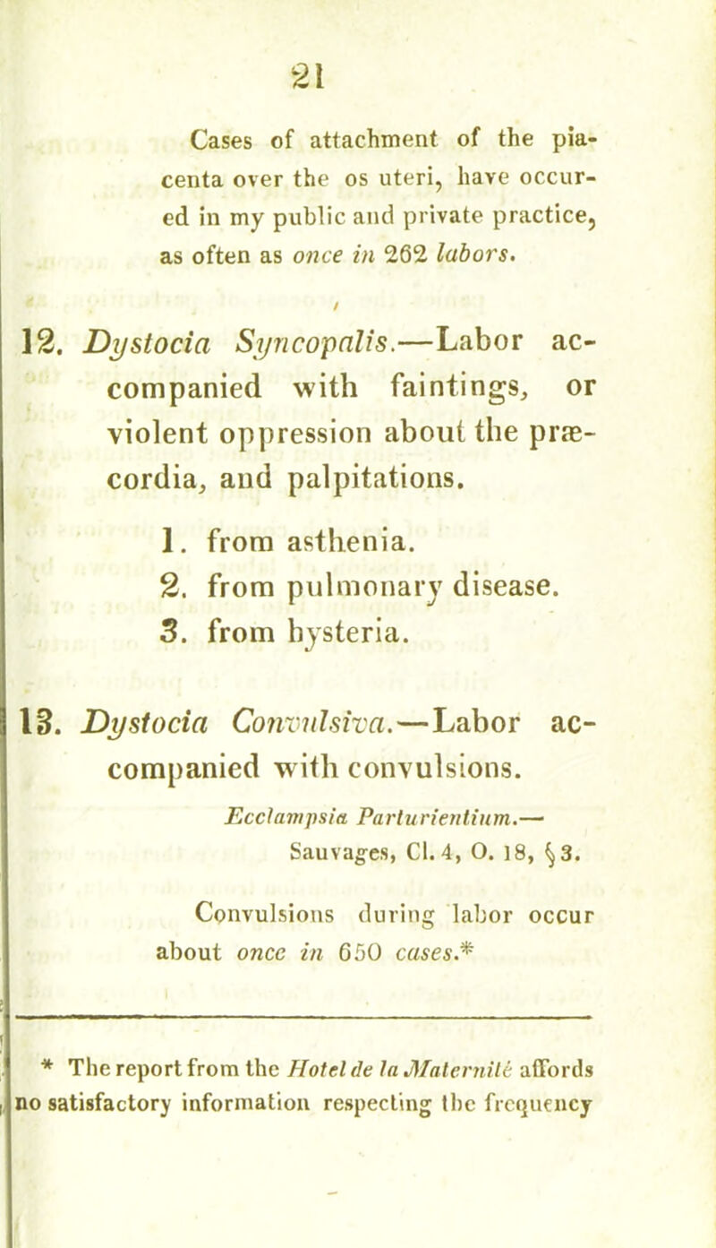 Cases of attachment of the pla- centa over the os uteri, have occur- ed in my public and private practice, as often as once in 262 labors. / 12. Dystocia Syncopalis.—Labor ac- companied with faintings, or violent oppression about the prte- cordia, and palpitations. 1. from asthenia. 2. from pulmonary disease. 3. from hysteria. 13. Dystocia ConvnJsiva.—Labor ac- companied with convulsions. Ecclai/ipsia Parturientium.— Sauvages, Cl. 4, O. 18, ^3. Convulsions during labor occur about once in 650 cases.* * The report from the Hotel de la Malernile affords no satisfactory information respecting the frequency