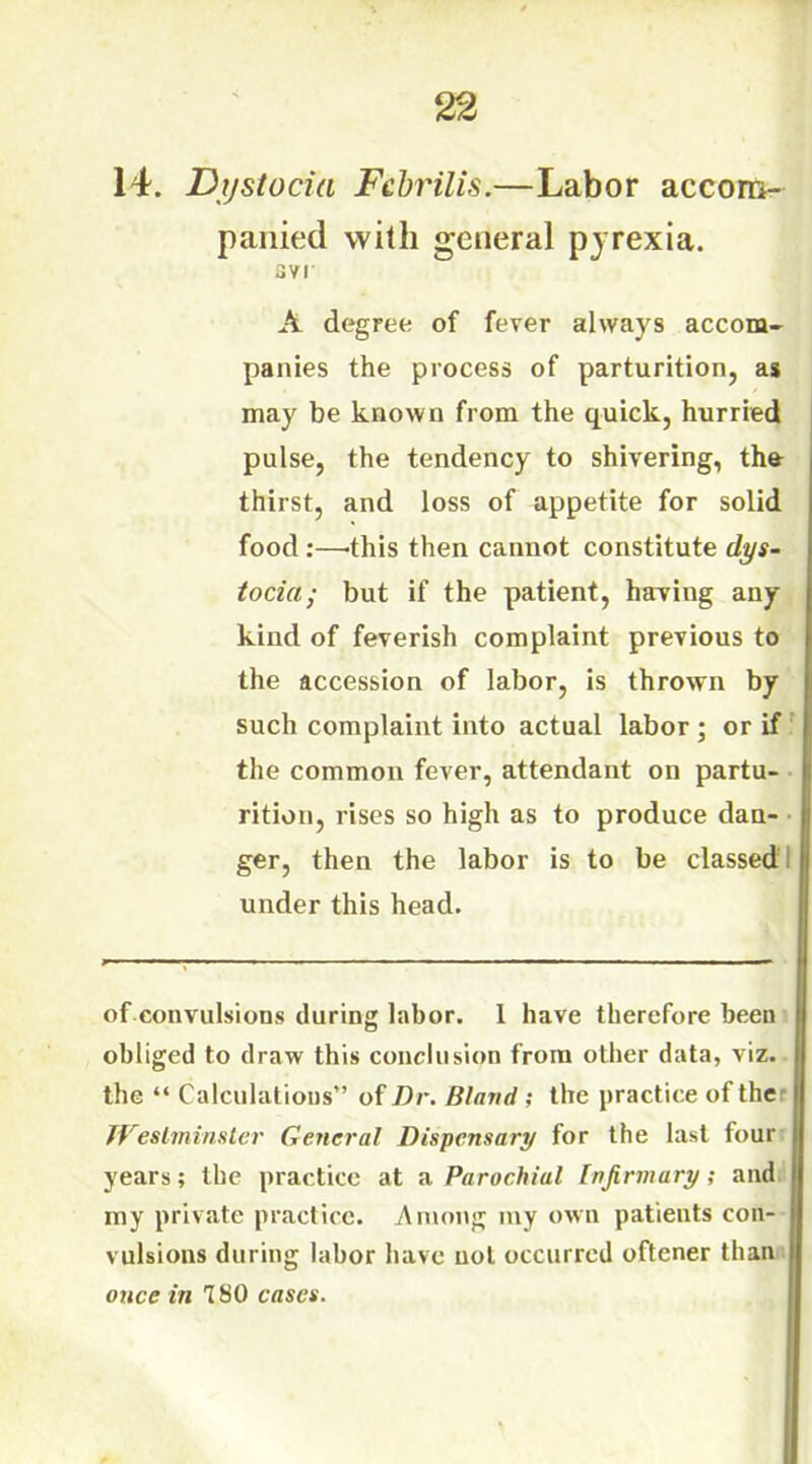 panied with general pyrexia. avr A degree of fever always accom- panies the process of parturition, as may be known from the quick, hurried pulse, the tendency to shivering, the thirst, and loss of appetite for solid food:—-this then cannot constitute dys- tocia; but if the patient, having any kind of feverish complaint previous to the accession of labor, is thrown by such complaint into actual labor ; or if the common fever, attendant on partu- rition, rises so high as to produce dan- ger, then the labor is to be classed under this head. of convulsions during labor. 1 have therefore been obliged to draw this conclusion from other data, viz. the “ Calculations” of Dr. Bland ; the practice of the TVestminster General Dispensary for the last four years; the practice at a Parochial Infirmary ; and my private practice. Among my own patients con- vulsions during labor have not occurred oftener than once in 180 cases.