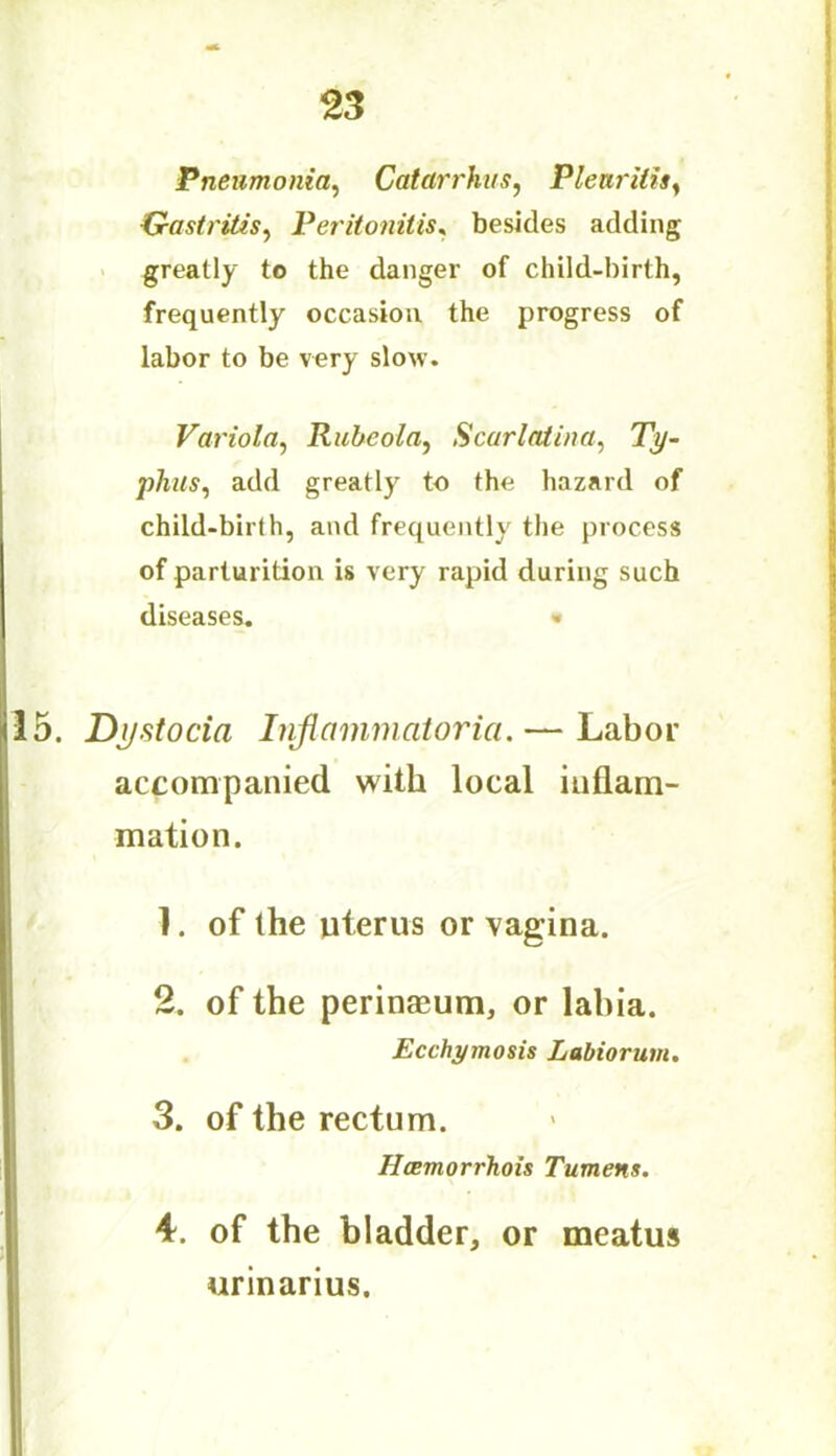 Pneumonia, Catarrhus, Plenritis, Gastritis, Peritonitis, besides adding greatly to the danger of child-birth, frequently occasion the progress of labor to be very slow. Variola, Rubeola, Scarlatina, Ty- phus, add greatly to the hazard of child-birth, and frequently the process of parturition is very rapid during such diseases. «• 5. Dystocia Inflammatoria. — Labor accompanied with local inflam- mation. 1. of the uterus or vagina. 2. of the perinaeum, or labia. Ecchymosis Labiorum. 3. of the rectum. Hcemorrhois Tumens. 4. of the bladder, or meatus urinarius.