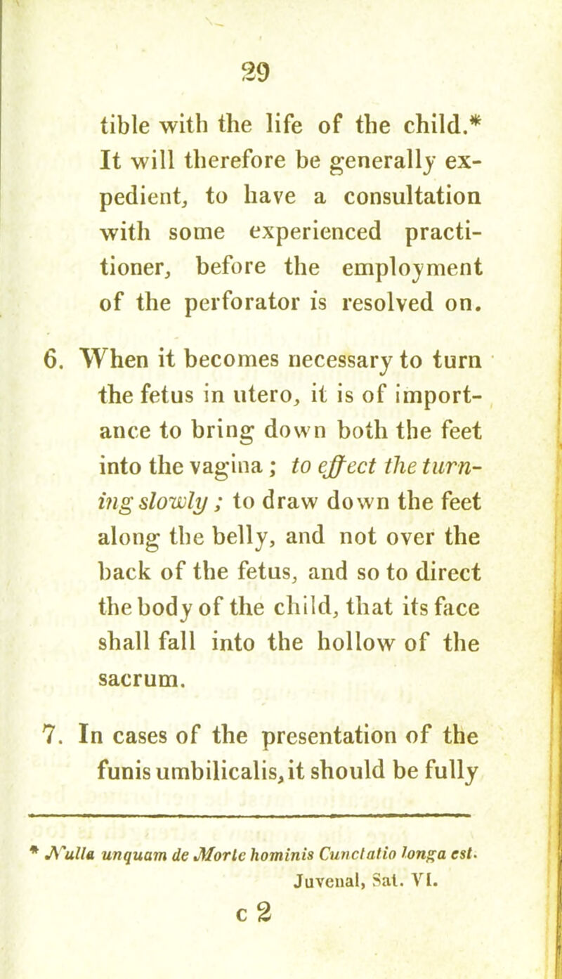 tible with the life of the child.* It will therefore be generally ex- pedient, to have a consultation with some experienced practi- tioner, before the employment of the perforator is resolved on. 6. When it becomes necessary to turn the fetus in utero, it is of import- ance to bring down both the feet into the vagina; to effect the turn- ing slowly; to draw down the feet along the belly, and not over the back of the fetus, and so to direct the body of the child, that its face shall fall into the hollow of the sacrum. 7. In cases of the presentation of the funis utnbilicalis,it should be fully * A'ulla unquam de Morlc hominis Cunclatio long a est. Juvenal, Sal. VI. c2