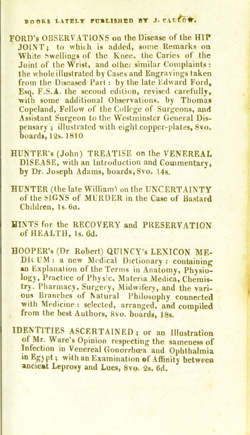 FORD’S OBSERVATIONS on the Disease of the HIP JOINT; to which is added, some Remarks on White Swellings of the Knee, the Caries of the Joint of the Wrist, and other similar Complaints : the whole illustrated by Cases and Engravings taken from the Diseased Pari : by the late Edward Ford, Esq. F.S.A. the second edition, revised carefully, with some additional Observations, by Thomas Copeland, Fellow of the College of Surgeons, and Assistant Surgeon to the Westminster General Dis- pensary ; illustrated w ith eight copper-plates, 8vo. boards, 12s. 1810 HUNTER’S (John) TREATISE on the VENEREAL DISEASE, with an Introduction and Commentary, by Dr. Joseph Adams, boards, 8vo. 14s. HUNTER (the late William') on the UNCERTAINTY of the SIGNS of MURDER in the Case of Bastard Children, Is. 6a. HINTS for the RECOVERY and PRESERVATION of HEALTH, Is. 6d. HOOPER’S (Dr Robert) QUINCY’s LEXICON ME- DU UM : a new Medical Dictionary ; containing an Explanation of the Terms in Anatomy, Physio- logy, Practice of Physic, Materia Medica, Chemis- try. Pharmacy, Surgery, Midwifery, and the vari- ous Branches of Natural Philosophy connected •with Medicine : selected, arranged, and compiled from the best Authors, 8vo. boards, 18s. IDENTITIES ASCERTAINED; or an Illustration of Mr. Ware s Opinion respecting the sameness of Infection in Venereal Gonorrhoea and Ophthalmia in Egy pt; with an Examination of Affinity between ancient Leprosy and Lues, 8vo. 2s. 6d.