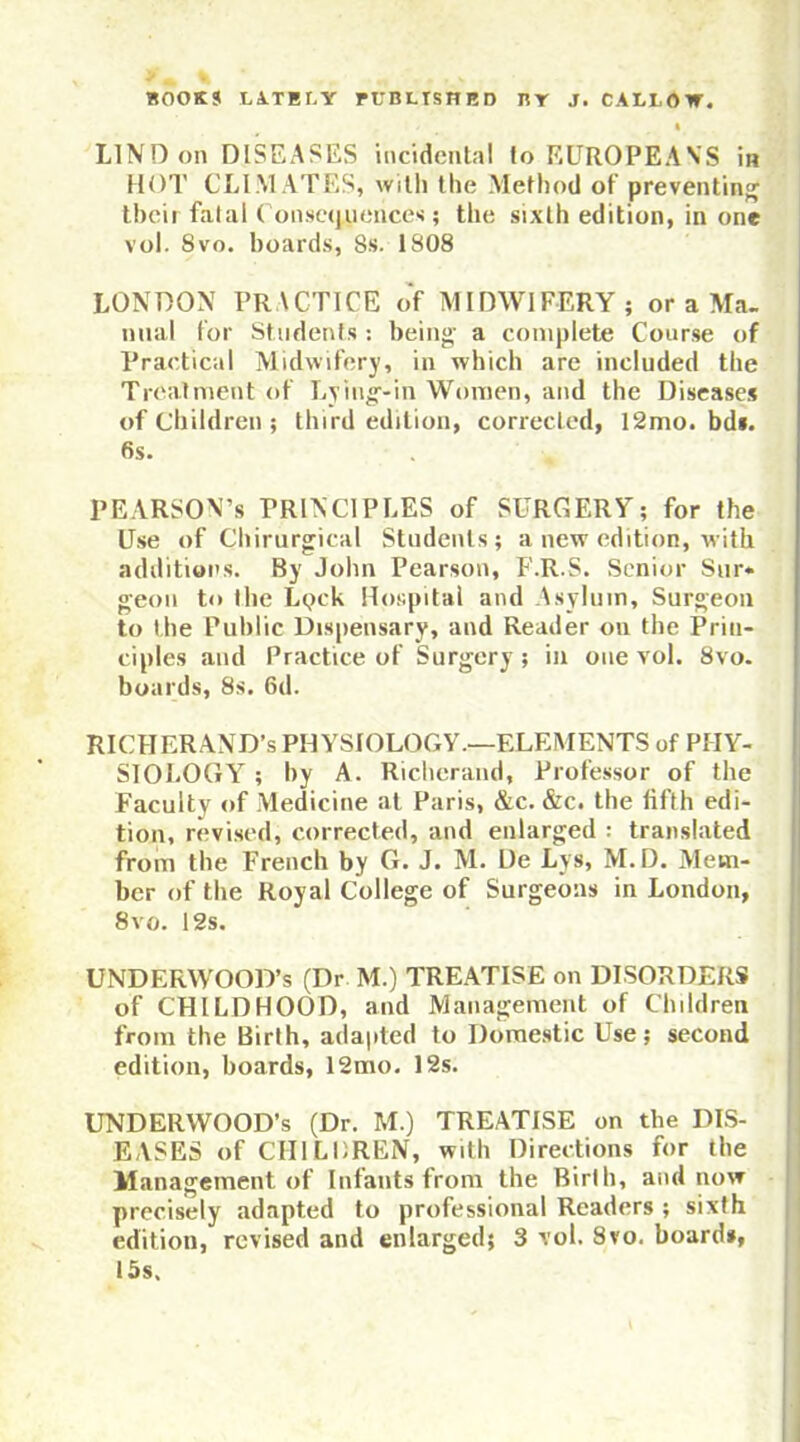 LIND on DISEASES incidental to EUROPEANS in HOT CLIM ATES, with the Method of preventing tbcif fatal Consequences; the sixth edition, in one vol. 8vo. hoards, 8s. 1808 LONDON PRACTICE of MIDWIFERY; or a Ma- nual for Students : being a complete Course of Practical Midwifery, in which are included the Treatment of Lying-in Women, and the Diseases of Children ; third edition, corrected, 12mo. bd*. 6s. PEARSON’s PRINCIPLES of SURGERY; for the Use of Chirurgical Students; a new edition, with additions. By John Pearson, F.R.S. Senior Sur« geon to the LqcU Hospital and Asylum, Surgeon to the Public Dispensary, and Reader on the Prin- ciples and Practice of Surgery ; in one vol. 8vo. boards, 8s. 6d. RICHERAND’s PHYSIOLOGY.—ELEMENTS of PHY- SIOLOGY ; by A. Ricberand, Professor of the Faculty of Medicine at Paris, &c. &c. the fifth edi- tion, revised, corrected, and enlarged : translated from the French by G. J. M. De Lys, M.D. Mem- ber of the Royal College of Surgeons in London, 8 vo. 12s. UNDERWOOD’S (Dr M.) TREATISE on DISORDERS of CHILDHOOD, and Management of Children from the Birth, adapted to Domestic Use; second edition, boards, 12mo. 12s. UNDERWOOD’S (Dr. M.) TREATISE on the DIS- EASES of CHILDREN, with Directions for the Management of Infants from the Birth, and now precisely adapted to professional Readers ; sixth edition, revised and enlarged; 3 vol. 8vo. board*, 15s.