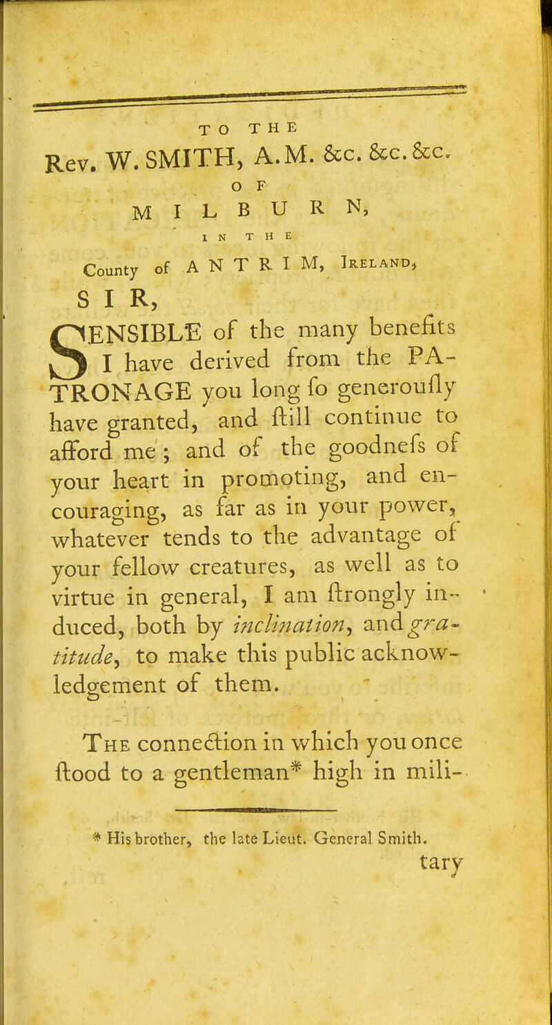 TO THE Rev. W. SMITH, A.M. &c.&c.&c. O F M I L B U R N, IN THE County of A N T R I M, Ireland, S I R, SENSIBLE of the many benefits I have derived from the PA- TRONAGE you long fo generoufly have granted, and flill continue to afford me ; and of the goodnefs of your heart in promoting, and en- couraging, as far as in your power, whatever tends to the advantage of your fellow creatures, as well as to virtue in general, I am ftrongly in- duced, both by inclination, and^nz- titude, to make this public acknow- ledgement of them. The connexion in which you once flood to a gentleman* high in mili- * His brother, the late Lieut. General Smith. tary