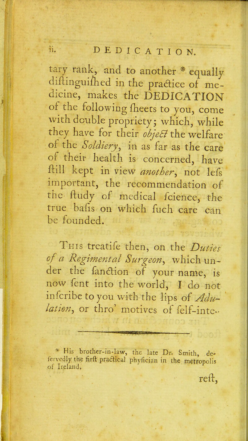 tary rank, and to another * equally diftinguifhed in the practice of me- dicine, makes the DEDICATION or the following fheecs to you, come with double propriety; which, while they have for their objeSl the welfare of the Soldiery, in as far as the care of their health is concerned, have Eill kept in view another, not lefs important, the recommendation of the ftudy of medical fcience, the true balls on which fuch care can be founded. This treatife then, on the Duties of a Regime?ital Surgeon, which un- der the fancftion of your name, is now fent into the world, I do not infcribe to you with the lips of Adu- lation, or thro’ motives of felf-inte- *' Mis brother-in-law, the late Dr. Smith, de- fervedly the firft praftica] pbyftcian in the metropolis of Ireland. reft,