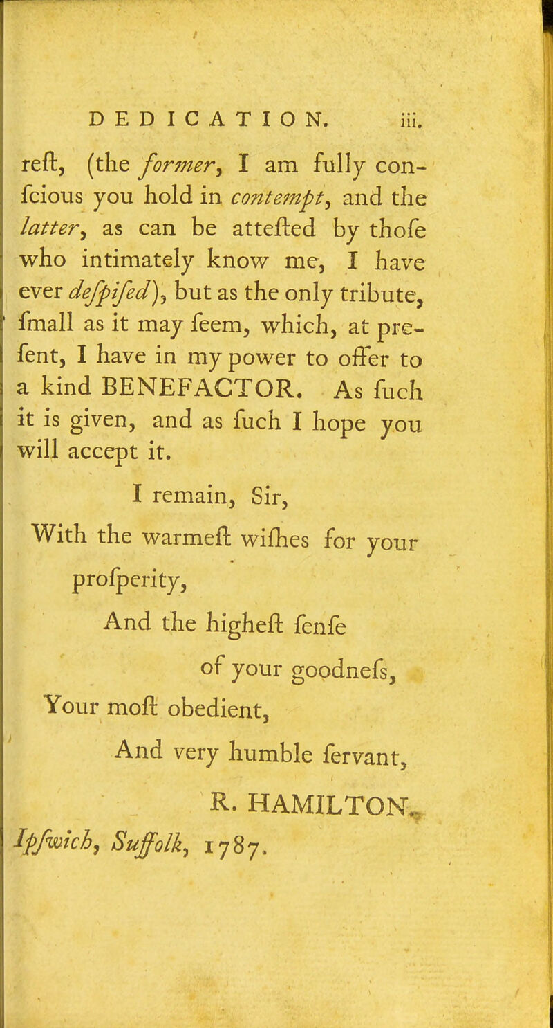 / DEDICATION. iii. reft, (the former, I am fully con- fcious you hold in contempt, and the latter, as can be attefted by thofe who intimately know me, I have ever defpifed), but as the only tribute, fmall as it may feem, which, at pre- fent, I have in my power to offer to a kind BENEFACTOR. As fuch it is given, and as fuch I hope you will accept it. I remain, Sir, With the warmeft wifhes for your proiperity, And the higheft fenie of your goodnefs, Your moft obedient, And very humble fervant, • - : '• I R- HAMILTON.. Ipfwich, Suffolk, 1787. \