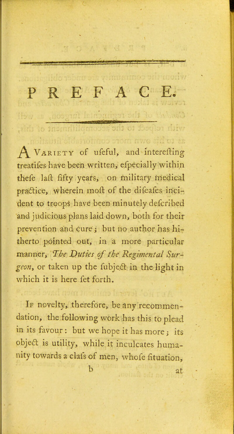 \ PREFACE. A Variety of ufeful, and interefling treatifes have been written, efpecially within thefe laft fifty years, on military medical practice, wherein moft of the difeafes inci- dent to troops have been minutely defcribed % and judicious plans laid down, both for their prevention and cure ; but no author has hi- therto pointed out, in a more particular manner, The Duties of the Regimental Sur- geon, or taken up the fubjecft in the light in which it is here fet forth. If novelty, therefore, beany recommen- dation, the following work has this to plead in its favour : but we hope it has more; its objed is utility, while it inculcates huma- nity towards a clafs of men, whofe fituation, b at