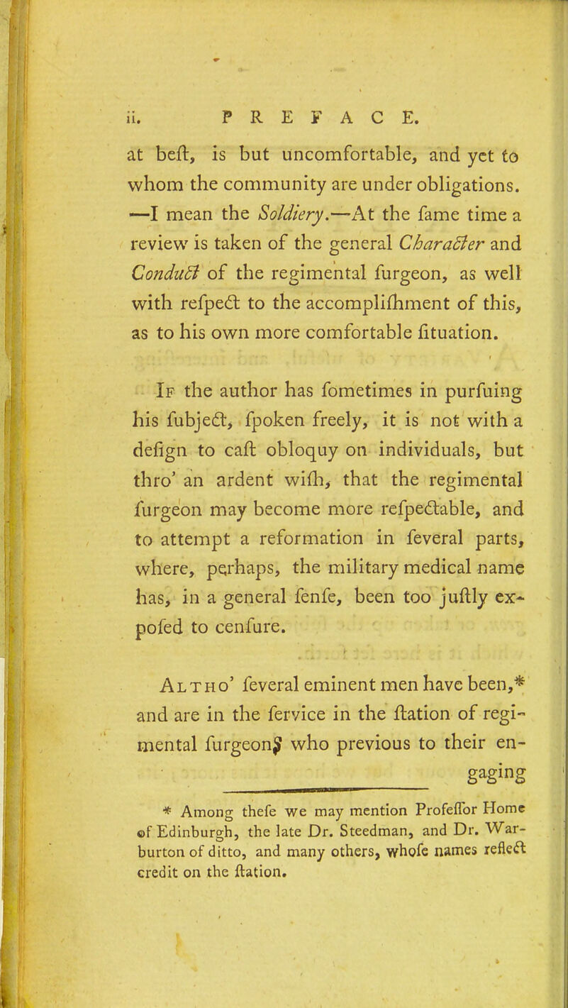 at beft, is but uncomfortable, and yet to whom the community are under obligations. —I mean the Soldiery.—At the fame time a review is taken of the general Character and CondaSl of the regimental furgeon, as well with refped: to the accomplifhment of this, as to his own more comfortable lituation. - ' . . •• ■• 1 - • i If the author has fometimes in purfuing his fubjeftj fpoken freely, it is not with a defign to caff obloquy on individuals, but thro’ an ardent with, that the regimental furgeon may become more refpedtable, and to attempt a reformation in feveral parts, where, perhaps, the military medical name has, in a general fenfe, been too juftly ex- pofed to cenfure. - b •' • L, 4 >1 . - k 1 Alt ho’ feveral eminent men have been,* and are in the fervice in the flation of regi- mental furgeonj who previous to their en- — sasins * Among thefe we may mention Profefl'or Home of Edinburgh, the late Dr. Steedman, and Dr. War- burton of ditto, and many others, whole names reflect credit on the ftation.