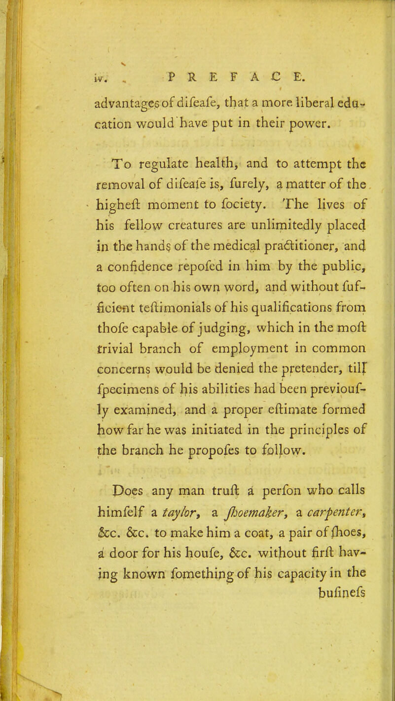 advantages of aifeafe, that a more liberal edu- cation would have put in their power. To regulate health, and to attempt the removal of difeafe is, furely, a matter of the higheft moment to fociety. The lives of his fellow creatures are unlimitedly placed in the hands of the medical practitioner, and a confidence repofed in him by the public, too often on his own word, and without fuf- ficient teftimonials of his qualifications from thofe capable of judging, which in the molt trivial branch of employment in common concerns would be denied the pretender, till fpecimens of his abilities had been previouf- ly examined, and a proper eftimate formed how far he was initiated in the principles of the branch he propofes to follow. Does any man trufi: a perfon who calls himfelf a taylor, a Jhoemaker, a carpenter, &c. &c. to make him a coat, a pair of fhoes, a door for his houfe, &c. without firff hav- ing known fomething of his capacity in the bufinefs