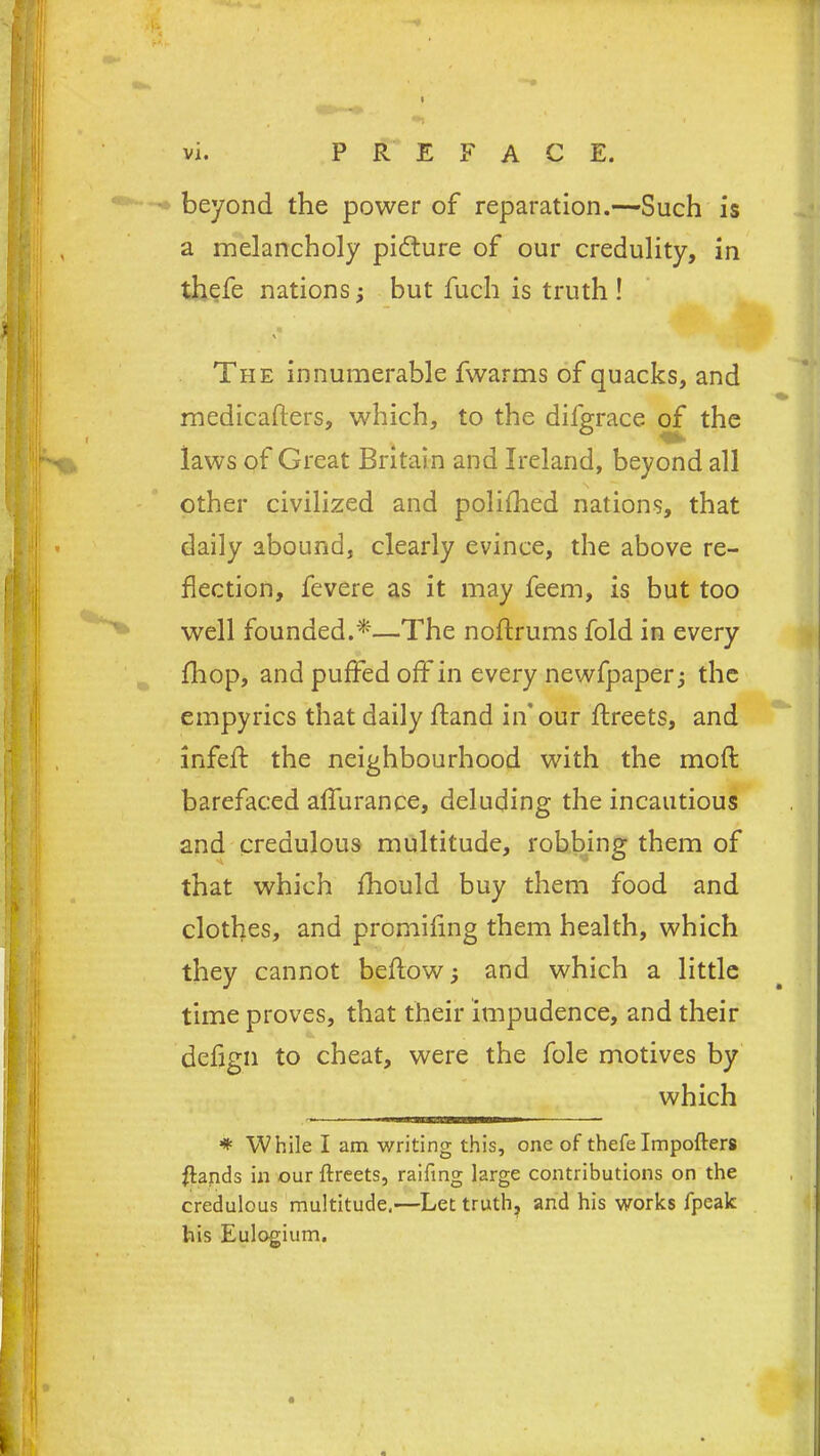 beyond the power of reparation.—Such is a melancholy pidture of our credulity, in thefe nations; but fuch is truth ! « The innumerable fwarms of quacks, and medicaflers, which, to the dilgrace of the laws of Great Britain and Ireland, beyond all other civilized and polifhed nations, that daily abound, clearly evince, the above re- flection, fevere as it may feem, is but too well founded.*—The noftrums fold in every fhop, and puffed off in every newfpaper; the empyrics that daily ffand in” our flreets, and infeif the neighbourhood with the mofl barefaced affurance, deluding the incautious and credulous multitude, robbing them of that which fhould buy them food and clothes, and promifing them health, which they cannot beAow j and which a little time proves, that their impudence, and their defign to cheat, were the foie motives by which * While I am writing this, one of thefe Impofters flands in our ftreets, raifing large contributions on the credulous multitude.—Let truth, and his works fpeak his Eulogium.