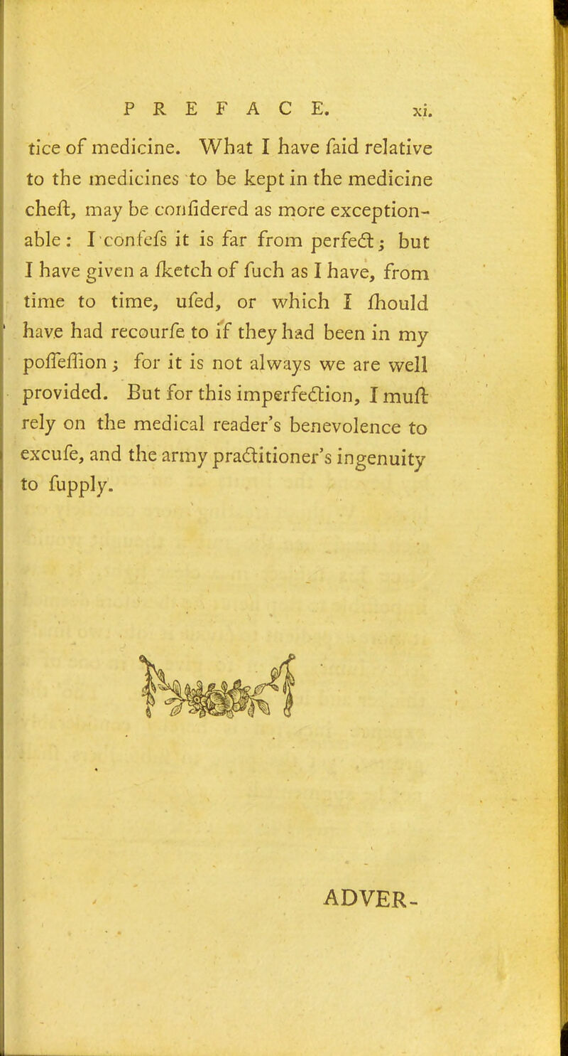 tice of medicine. What I have faid relative to the medicines to be kept in the medicine cheft, may be confidered as more exception- able : Iconfefs it is far from perfect• but I have given a iketch of fuch as I have, from time to time, ufed, or which I fhould 1 have had recourfe to if they had been in my polfeffion; for it is not always we are well provided. But for this imperfection, I mull rely on the medical reader’s benevolence to excufe, and the army practitioner’s ingenuity j to fupply. ADYER-