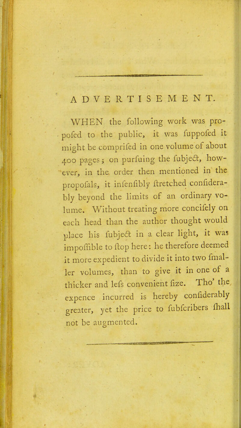 A D V E R WHEN the following work was pro- pofed to the public, it was fuppofed it might be comprifed in one volume of about 400 pages; on purfuing the fubjedt, how- ever, in the, order then mentioned in the propofals, it infenfibly ftretched confidera- bly beyond the limits of an ordinary vo- lume. Without treating more concifely on each head than the author thought would place his fubjedt in a clear light, it was impoffible to flop here: he therefore deemed it more expedient to divide it into two fmal- ler volumes, than to give it in one of a thicker and lefs convenient lize. Tho the expence incurred is hereby conliderably greater, yet the price to fubfcribers fhall not be augmented.