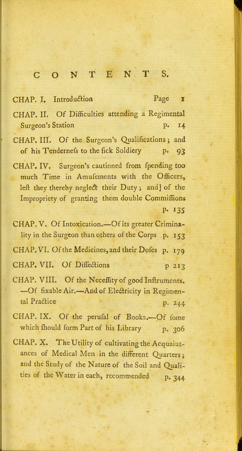 CON TEN T S. CHAP. If Introdu&ion Page i CHAP. II. Of Difficulties attending a Regimental Surgeon’s Station p. 14 CHAP. III. Of the Surgeon’s Qualifications ; and of his Tendernefs to the fick Soldiery p. 93 CHAP. IV. Surgeon’s cautioned from fpending too much Time in Amufements with the Officers, left they thereby negledt their Duty; and] of the Impropriety of granting them double Commiffions P- -135 CHAP. V. Of Intoxication.—Of its greater Crimina- lity in the Surgeon than others of the Corps p. 153 CHAP. VI. Of the Medicines, and their Dofes p. 179 CHAP. VII, Of Difledtions p 213 CHAP. VIII. Of the Neceffityof good Inftruments. —Of fixable Air.—And of Electricity in Regimen- tal Pradice p. 244 CHAP. IX. Of the perufal of Books.'—Of fome which Ihould form Part of his Library p. 306 CHAP. X. The Utility of cultivating the Acquaiut- ances of Medical Men in the different Quarters; and the Study of the Nature of the Soil and Quali- ties of the Water in each, recommended p.344