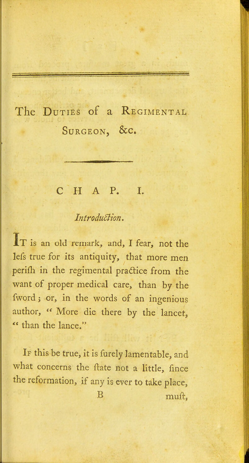 The Duties of a Regimental Surgeon, &c. » i . t r . . mammmi > CHAP. I. Introduction. It is an old remark, and, I fear, not the lefs true for its antiquity, that more men perifh in the regimental practice from the want of proper medical care, than by the fwordj or, in the words of an ingenious author, <f More die there by the lancet, “ than the lance.” If this be true, it is furely lamentable, and what concerns the ftate not a little, fince the reformation, if any is ever to take place, B muft,