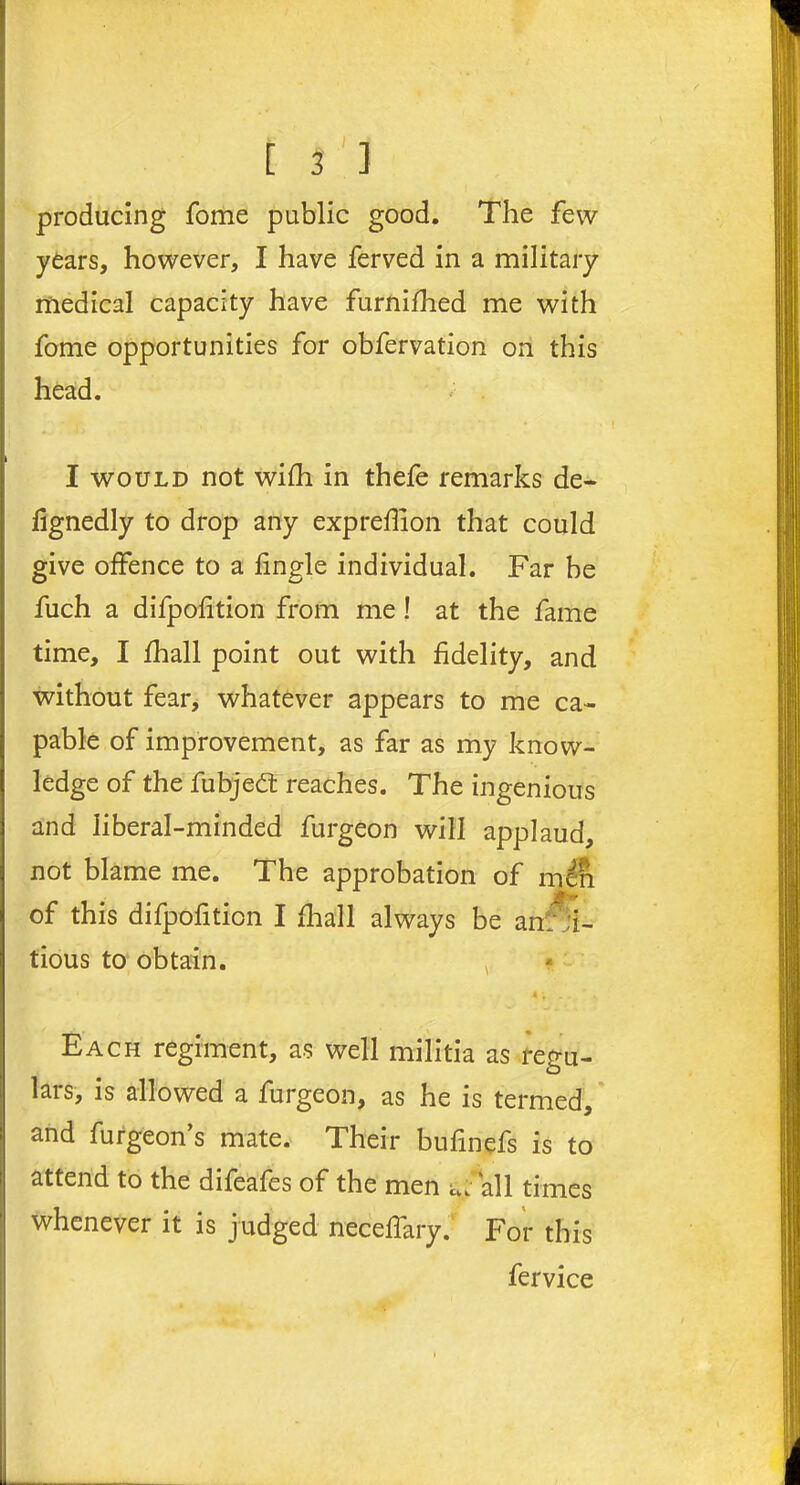 producing fome public good. The few years, however, I have ferved in a military medical capacity have furnifhed me with fome opportunities for obfervation on this head. I would not wifh in thefe remarks de- fignedly to drop any expreffion that could give offence to a fingle individual. Far be fuch a difpofition from me ! at the fame time, I fhall point out with fidelity, and without fear, whatever appears to me ca- pable of improvement, as far as my know- ledge of the fubjedt reaches. The ingenious and liberal-minded furgeon will applaud, not blame me. The approbation of men if'** of this difpofition I fhall always be anf;i- tious to obtain. Each regiment, as well militia as regu- lars, is allowed a furgeon, as he is termed, and furgeon’s mate. Their bufinefs is to attend to the difeafes of the men u>'' all times whenever it is judged neceffary. For this fervice