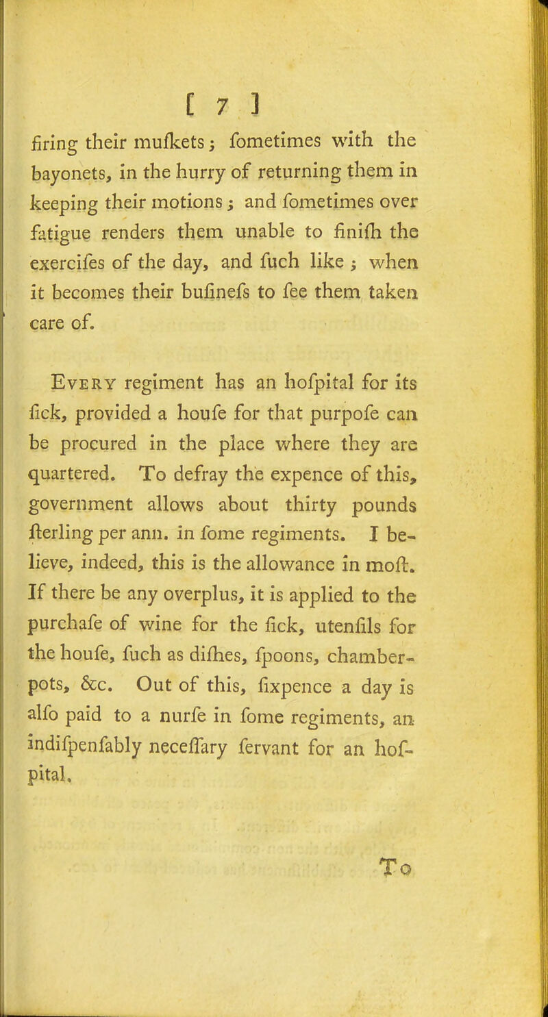 firing their mufkets; fometimes with the bayonets, in the hurry of returning them in keeping their motions; and fometimes over fatigue renders them unable to finifh the exercifes of the day, and fuch like ; when it becomes their bufinefs to fee them taken care of. Every regiment has an hofpital for its fick, provided a houfe for that purpofe can be procured in the place where they are quartered. To defray the expence of this, government allows about thirty pounds fterling per ann. in fome regiments. I be- lieve, indeed, this is the allowance in moft. If there be any overplus, it is applied to the purchafe of wine for the fick, utenfils for the houfe, fuch as difhes, fpoons, chamber- pots, &c. Out of this, fixpence a day is alfo paid to a nurle in fome regiments, an indifpenfably neceffary fervant for an hof- pital. To