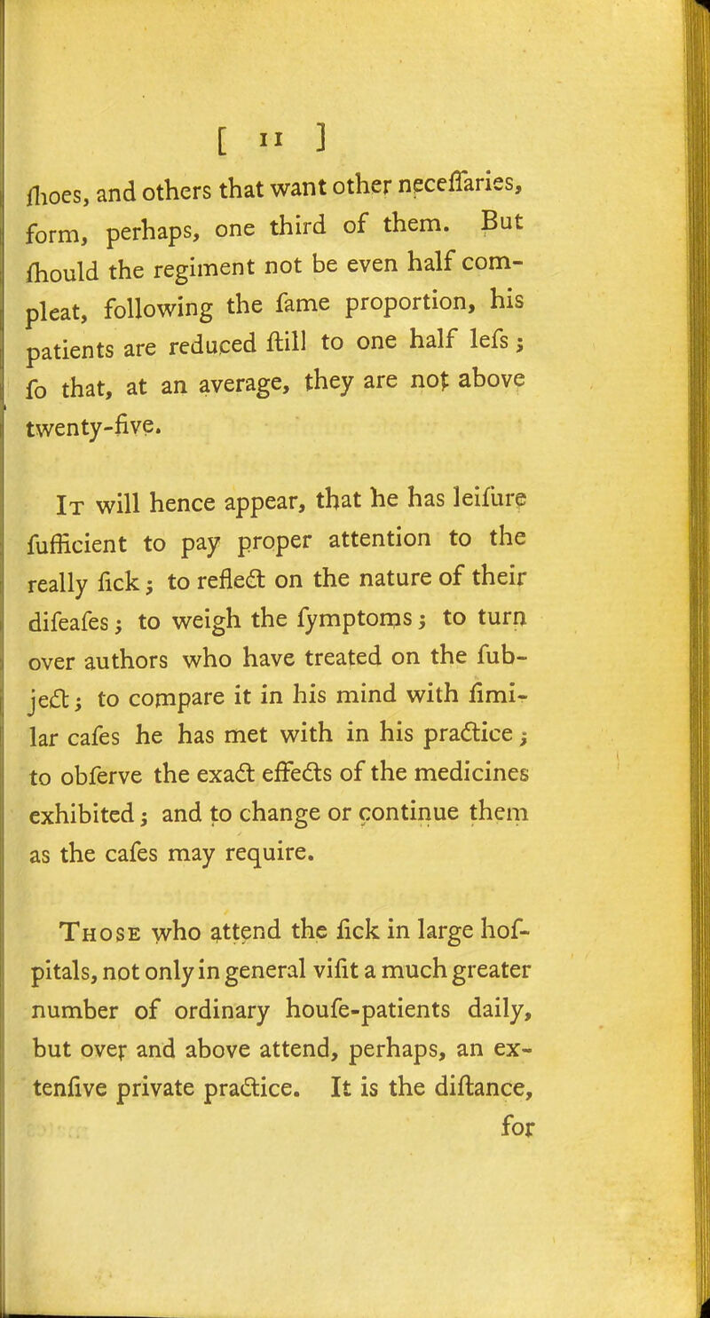 (hoes, and others that want other neceffaries, form, perhaps, one third of them. But Ihould the regiment not be even half com- pleat, following the fame proportion, his patients are reduced Hill to one half lefs; fo that, at an average, they are not above twenty-five. It will hence appear, that he has leifure fufficient to pay proper attention to the really fick; to refle<3 on the nature of their difeafes; to weigh the fymptoms; to turn over authors who have treated on the fub- jedl; to compare it in his mind with fimi- lar cafes he has met with in his pra&ice ; to obferve the exadt effects of the medicines exhibited; and to change or continue them as the cafes may require. Those who attend the fick in large hof- pitals, not only in general vifit a much greater number of ordinary houfe-patients daily, but over and above attend, perhaps, an ex- tenfive private practice. It is the diftance, for