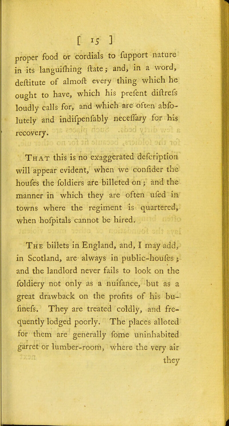 proper food or cordials to fupport nature in its languifhing (late ; and, in a word, deftitute of almoft every thing which he ought to have, which his prefent diftrefs loudly calls for, and which are often abfo- lutely and indifpenfably neceffary for his ■ recovery. v . _\X — —t t . ,, .., ... s ? t ‘ l J f» l J ' * ' - l'J. 'l J I . ) . That this is no exaggerated defcription will appear evident, when we confider the houfes the foldiers are billeted on ; and the manner in which they are often ufed in towns where the regiment is quartered, when hofpitals cannot be hired. The billets in England, and, I may add, in Scotland, are always in public-houfes ; • and the landlord never fails to look on the foldiery not only as a nuifance, but as a great drawback on the profits of his bu- finefs. They are treated coldly, and fre- quently lodged poorly. The places alloted for them are generally fome uninhabited t garret or lumber-room, where the very air they