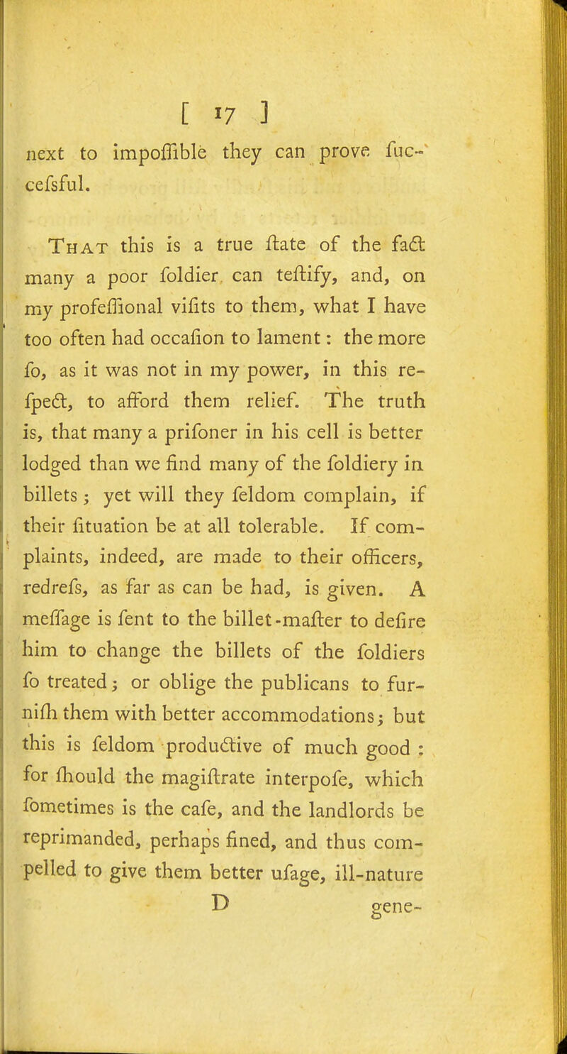 next to impoffible they can prove fuc- cefsful. | ' \ T That this is a true ilate of the fadt many a poor foldier can teflify, and, on my profeffional vifits to them, what I have too often had occafion to lament: the more fo, as it was not in my power, in this re- % fpedt, to afford them relief. The truth is, that many a prifoner in his cell is better lodged than we find many of the foldiery in billets; yet will they feldom complain, if their fituation be at all tolerable. If com- plaints, indeed, are made to their officers, redrefs, as far as can be had, is given. A meffage is fent to the billet-mailer to defire him to change the billets of the foldiers fo treated; or oblige the publicans to fur- nifh them with better accommodations; but this is feldom productive of much good : for fhould the magiflrate interpofe, which fometimes is the cafe, and the landlords be reprimanded, perhaps fined, and thus com- pelled to give them better ufage, ill-nature D gene-