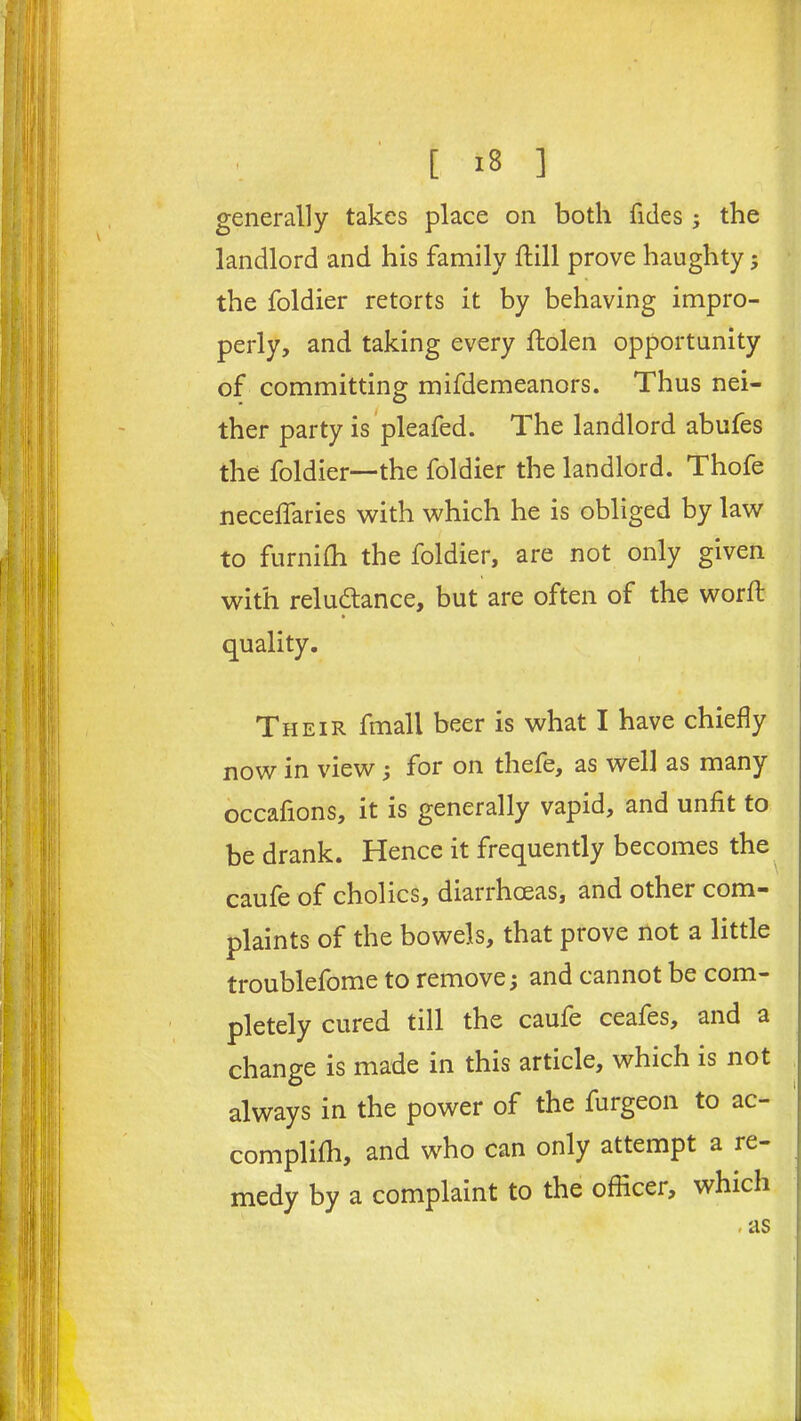 generally takes place on both Tides ; the landlord and his family hill prove haughty ; the foldier retorts it by behaving impro- perly, and taking every ftolen opportunity of committing mifdemeanors. Thus nei- ther party is pleafed. The landlord abufes the foldier—the foldier the landlord. Thofe neceffaries with which he is obliged by law to furnifh the foldier, are not only given with reluctance, but are often of the word: quality. Their fmall beer is what I have chiefly now in view; for on thefe, as well as many occafions, it is generally vapid, and unfit to be drank. Hence it frequently becomes the caufe of cholics, diarrhoeas, and other com- plaints of the bowels, that prove not a little troublefome to remove; and cannot be com- pletely cured till the caufe ceafes, and a change is made in this article, which is not always in the power of the furgeon to ac- complifh, and who can only attempt a re- medy by a complaint to the officer, which . as