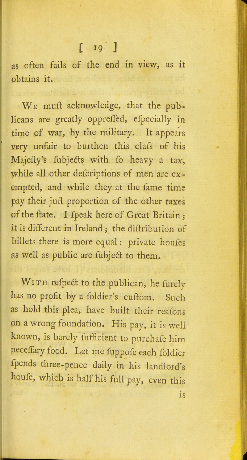 as often fails of the end in view, as it obtains it. We mud; acknowledge, that the pub- licans are greatly opprelfed, efpecially in time of war, by the military. It appears very unfair to burthen this clafs of his Majefty’s fubjedts with fo heavy a tax, while all other defcriptions of men are ex- empted, and while they at the fame time pay their juft proportion of the other taxes of the ftate. I fpeak here of Great Britain ; it is different in Irelandthe diftribuiion of billets there is more equal: private houfes as well as public are fubjedt to them. With refpedt to the publican, he furely has no profit by a foldier’s cuftom. Such as hold this plea, have built their reafons on a wrong foundation. His pay, it is well known, is barely fufficient to purchafe him neceffary food. Let me fuppofe each foldier fpends three-pence daily in his landlord’s houfe, which is half his full pay, even this is