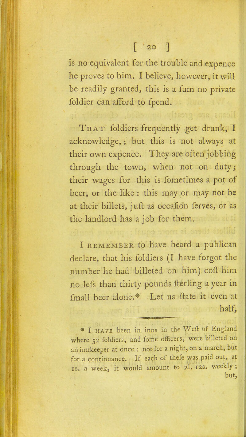 is no equivalent for the trouble and expence he proves to him, I believe, however, it will be readily granted, this is a fum no private foldier can afford to fpend. That foldiers frequently get drunk, I acknowledge, -y but this is not always at their own expence. They are often jobbing through the town, when not on duty; their wages for this is fometimes a pot of beer, or the like : this may or may not be at their billets, juft as occafion ferves, or as the landlord has a job for them. I remember to have heard a publican declare, that his foldiers (I have forgot the number he had billeted on him) coft him no lefs than thirty pounds fterling a year in fmall beer alone.* Let us ftate it even at half, * I have been in inns in the Weft of England where 52 foldiers, and fome officers, were billeted on an innkeeper at once : not for a night, on a march, but for a continuance. If each of thefe was paid out, at is, a week, it would amount to 2I. 12s. weekly ; but.