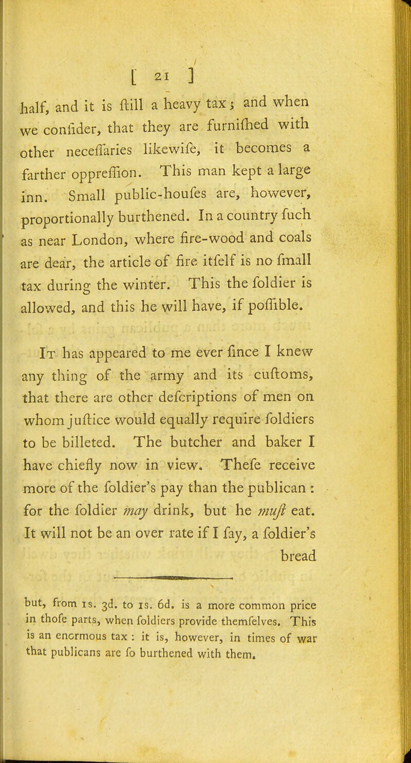 half, and it is ftill a heavy tax} and when we coniider, that they are furnifhed with other necelfaries likewife, it becomes a farther oppreffion. This man kept a large inn. Small public-houfes are, however, proportionally burthened. In a country fuch as near London, where fire-wood and coals are dear, the article of fire itfelf is no fmall tax during the winter. This the foldier is allowed, and this he will have, if poflible. It has appeared to me ever fince I knew any thing of the army and its cuftoms, that there are other defcriptions of men on whom juftice would equally require foldiers to be billeted. The butcher and baker I have chiefly now in view. Thefe receive more of the foldier’s pay than the publican : for the foldier may drink, but he mufi eat. It will not be an over rate if I fay, a foldier’s bread but, from is. 3d. to is. 6d. is a more common price in thofe parts, when foidiers provide themfelves. This is an enormous tax : it is, however, in times of war that publicans are fo burthened with them.