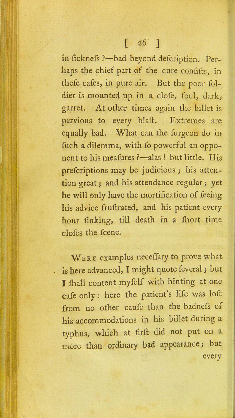 in ficknefs ?—bad beyond defeription. Per- haps the chief part of the cure confifts, in thefe cafes, in pure air. But the poor fol- dier is mounted up in a. clofe, foul, dark, garret. At other times again the billet is pervious to every blajft. Extremes are equally bad. What can the furgeon do in fuch a dilemma, with fo powerful an oppo- nent to his meafures ?—alas! but little. His preferiptions may be judicious; his atten- tion great; and his attendance regular; yet he will Only have the mortification of feeing his advice fruflrated, and his patient every hour finking, till death in a fhort time clofes the feene. Were examples neceflary to prove what . is here advanced, I might quote feveral; but I fhall content myfelf with hinting at one cafe only: here the patient’s life was loft from no other caufe than the badnefs of his accommodations in his billet during a typhus, which at firfi: did not put on a more than ordinary bad appearance; but every