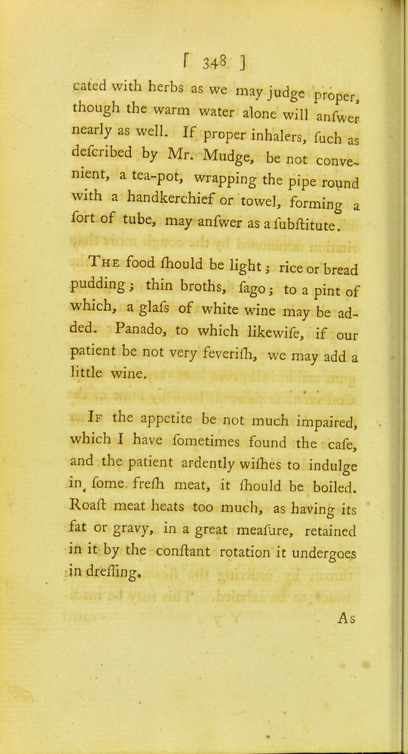 cated with herbs as we may judge proper, though the warm water alone will anfwer nearly as well. If proper inhalers, fuch as defcribed by Mr. Madge, be not conve- nient, a tea-pot, wrapping the pipe round with a handkerchief or towel, forming a fort of tube, may anfwer as afubftitute. The food ihould be light; rice or bread pudding; thin broths, fago; to a pint of which, a glafs of white wine may be ad- Panado, to which like wife, if our patient be not very feveriih, we may add a little wine. 1 . . • • • If the appetite be not much impaired, which I have fometimes found the cafe, and the patient ardently wifhes to indulge in4 fome. frefh meat, it Ihould be boiled. Roaffc meat heats too much, as having its fat or gravy, in a great meafure, retained in it by the conftant rotation it undergoes in dreffing. As