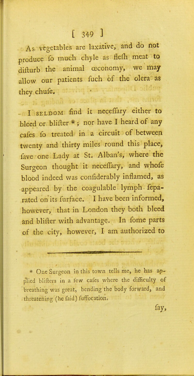 As vegetables are laxative, and do not produce fo much chyle as flefh meat to difturb the animal ceconomy, we may allow our patients fuch of the olera as they chufe. j ’ - ' •. , i i .» - J .* ' * - • • *. - I seldom find it neceflary either to bleed or blifter *; nor have I heard of any cafes fo treated in a circuit of between twenty and thirty miles round this place, fave one Lady at St. Alban’s, where the Surgeon thought it neceflary, and whofe blood indeed was confiderably inflamed, as appeared by the coagulable lymph fepa- rated on its furface. I have been informed, however, that in London they both bleed and blifter with advantage. In fome parts of the city, however, I am authorized to * One Surgeon in this town tells me, he has ap- plied blifters in a few cafes where the difficulty of breathing was great, bending the body forward, and • _ threatening (he faid) fuffocation. fay.