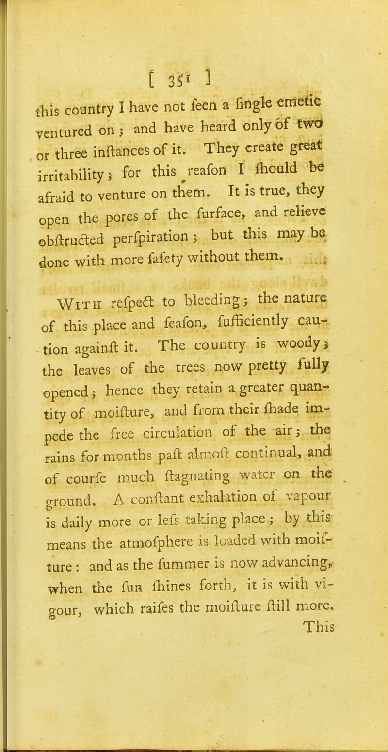 t 35* ] this country I have not feen a fingle emetic ventured on; and have heard only of two or three inftances of it. They create great irritability > for this #reafon I Ihould be afraid to venture on them. It is true, they open the pores of the furface, and relieve obftrudted perfpiration 5 but this may be done with more fafety without them. With refpeft to bleeding; the nature of this place and feafon, fufficiently cau- tion againft it. The country is woody; the leaves of the trees now pretty fully opened; hence they retain a greater quan- tity of moifture, and from their fhade im- pede the free circulation of the air; the rains for months pail alrnoft continual, and of courfe much ftagnating water on the ground. A conftant exhalation of vapour is daily more or lefs taking place; by this means the atmofphere is loaded with moif- ture : and as the fummer is now advancing, when the fun fnines forth, it is with vi- gour, which raifes the moifture dill more. This