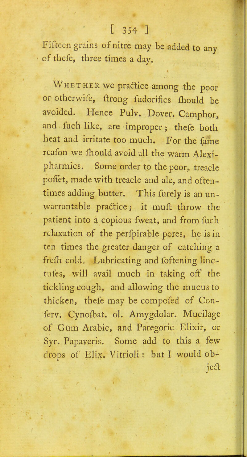 Fifteen grains of nitre may be added to any ■ of thefe, three times a day. ' , i Whether we practice among the poor or otherwife, ftrong fudorifics fhould be avoided. Hence Pulv. Dover. Camphor, and fuch like, are improper; thefe both heat and irritate too much. For the fame reafon we fhould avoid all the warm Alexi- pharmics. Some order to the poor,, treacle poffet, made with treacle and ale, and often- times adding butter. This furely is an un- warrantable practice; it muff throw the patient into a copious fweat, and from fuch relaxation of the perfpirable pores, he is in ten times the greater danger of catching a frefh cold. Lubricating and foftening line- tufes, will avail much in taking off the tickling cough, and allowing the mucus to thicken, thefe may be compofed of Con- ferv. Cynofbat. ol. Amygdolar. Mucilage of Gum Arabic, and Paregoric Elixir, or Syr. Papaveris. Some add to this a few drops of Elix. Vitrioli : but I would ob- ject S I